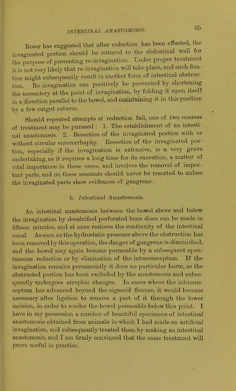 INTESTINAL ANASTOMOSIS. Eoser has suggested that after reduction has been effected, the invagmated portion should be sutured to the abdominal wall for the purpose of preventing re-invagination. Under proper treatment it is not very likely that re-invagination will take place, and such fixa- tion might subsequently result in another form of intestinal obstruc- tion. Ee-invagination can positively be prevented by shortening the mesentery at the point of invagination, by folding it upon itself in a direction parallel to the bowel, and maintaining it in this position by a few catgut sutures. Should repeated attempts at reduction fail, one of two courses of treatment may be pursued : 1. The establishment of an intesti- nal anastomosis. 2. Eesection of the invaginated portion with or without circular enterorrhaphy. Eesection of the invaginated por- tion, especially if the invagination is extensive, is a very grave undertaking, as it requires a long time for its execution, a matter of vital importance in these cases, and involves the removal of impor- tant parts, and on these accounts should never be resorted to unless the invaginated parts show evidences of gangrene. b. Intestinal Anastomosis. An intestinal anastomosis between the bowel above and below the invagination by decalcified perforated bone discs can be made in fifteen minutes, and at once restores the continuity of the intestinal canal. As soon as the hydrostatic pressure above the obstraction has been removed by this operation, the danger of gangrene is diminished, and the bowel may again become permeable by a subsequent spon- taneous reduction or by elimination of the intussusceptum. If the invagination remains permanently it does no particular harm, as the obstructed portion has been excluded by the anastomosis and subse- quently undergoes atrophic changes. In cases where the intussus- ceptum has advanced beyond the sigmoid flexure, it would become necessary after ligation to remove a part of it through the lower incision, in order to render the bowel permeable below this point. I have in my possession a number of beautiful specimens of intestinal anastomosis obtained from animals in which I had made an artificial invagination, and subsequently treated them by making an intestinal anastomosis, and I am firmly convinced that the same treatment will prove useful in practice.