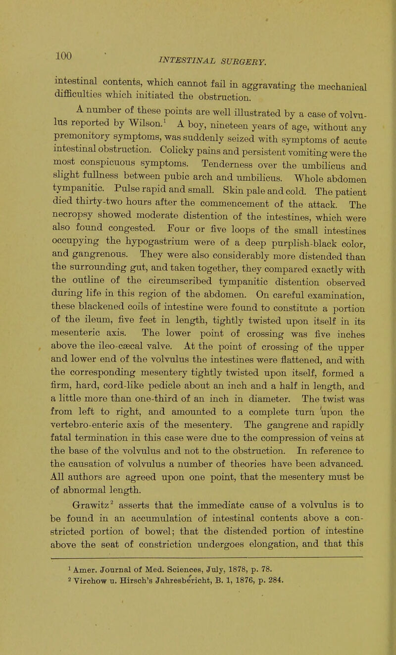 intestinal contents, which cannot fail in aggravating the mechanical difficulties which initiated the obstruction. A number of these points are well illustrated by a case of volvu- lus reported by Wilson.1 A boy, nineteen years of age, without any premonitory symptoms, was suddenly seized with symptoms of acute intestinal obstruction. Colicky pains and persistent vomiting were the most conspicuous symptoms. Tenderness over the umbilicus and slight fullness between pubic arch and umbilicus. Whole abdomen tympanitic. Pulse rapid and small. Skin pale and cold. The patient died thirty-two hours after the commencement of the attack. The necropsy showed moderate distention of the intestines, which were also found congested. Four or five loops of the small intestines occupying the hypogastrium were of a deep purplish-black color, and gangrenous. They were also considerably more distended than the surrounding gut, and taken together, they compared exactly with the outline of the circumscribed tympanitic distention observed during life in this region of the abdomen. On careful examination, these blackened coils of intestine were found to constitute a portion of the ileum, five feet in length, tightly twisted upon itself in its mesenteric axis. The lower point of crossing was five inches above the ileo-csecal valve. At the point of crossing of the upper and lower end of the volvulus the intestines were flattened, and with the corresponding mesentery tightly twisted upon itself, formed a firm, hard, cord-like pedicle about an inch and a half in length, and a little more than one-third of an inch in diameter. The twist was from left to right, and amounted to a complete turn upon the vertebro-enteric axis of the mesentery. The gangrene and rapidly fatal termination in this case were due to the compression of veins at the base of the volvulus and not to the obstruction. In reference to the causation of volvulus a number of theories have been advanced All authors are agreed upon one point, that the mesentery must be of abnormal length. Grawitz2 asserts that the immediate cause of a volvulus is to be found in an accumulation of intestinal contents above a con- stricted portion of bowel; that the distended portion of intestine above the seat of constriction undergoes elongation, and that this 1 Amer. Journal of Med. Sciences, July, 1878, p. 78. 2 Virchow u. Hirsch's Jahresbericht, B. 1, 1876, p. 284.