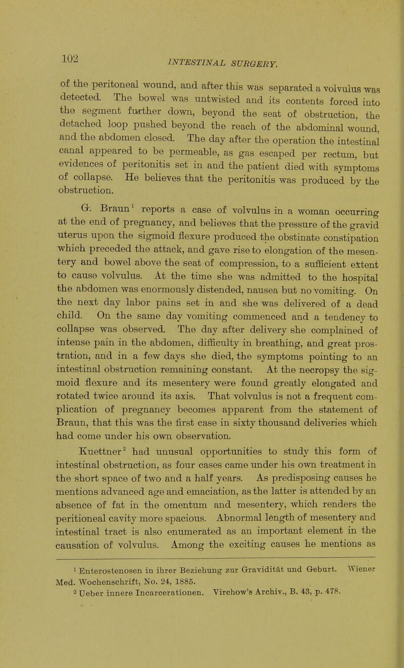 INTESTINAL SURGERY. of the peritoneal wound, and after this was separated a volvulus was detected. The bowel was untwisted and its contents forced into the segment further down, beyond the seat of obstruction, the detached loop pushed beyond the reach of the abdominal wound, and the abdomen closed. The day after the operation the intestinal canal appeared to be permeable, as gas escaped per rectum, but evidences of peritonitis set in and the patient died with symptoms of collapse. He believes that the peritonitis was produced by the obstruction. G. Braun1 reports a case of volvulus in a woman occurring at the end of pregnancy, and believes that the pressure of the gravid uterus upon the sigmoid flexure produced the obstinate constipation which preceded the attack, and gave rise to elongation of the mesen- tery and bowel above the seat of compression, to a sufficient extent to cause volvulus. At the time she was admitted to the hospital the abdomen was enormously distended, nausea but no vomiting. On the next day labor pains set in and she was delivered of a dead child. On the same day vomiting commenced and a tendency to collapse was observed. The day after delivery she complained of intense pain in the abdomen, difficulty in breathing, and great pros- tration, and in a few days she died, the symptoms pointing to an intestinal obstruction remaining constant. At the necropsy the sig- moid flexure and its mesentery were found greatly elongated and rotated twice around its axis. That volvulus is not a frequent com- plication of pregnancy becomes apparent from the statement of Braun, that this was the first case in sixty thousand deliveries which had come under his own observation. Kuettner2 had unusual opportunities to study this form of intestinal obstruction, as four cases came under his own treatment in the short space of two and a half years. As predisposing causes he mentions advanced age and emaciation, as the latter is attended by an absence of fat in the omentum and mesentery, which renders the peritioneal cavity more spacious. Abnormal length of mesentery and intestinal tract is also enumerated as an important element in the causation of volvulus. Among the exciting causes he mentions as 1 Enterostenosen in ihrer Beziehung zur Graviditat und Geburt. Wiener Med. Wochenschrift, No. 24, 1886. 2 TJeber innere Incarcerationen. Virchow's Archiv., B. 43, p. 478.