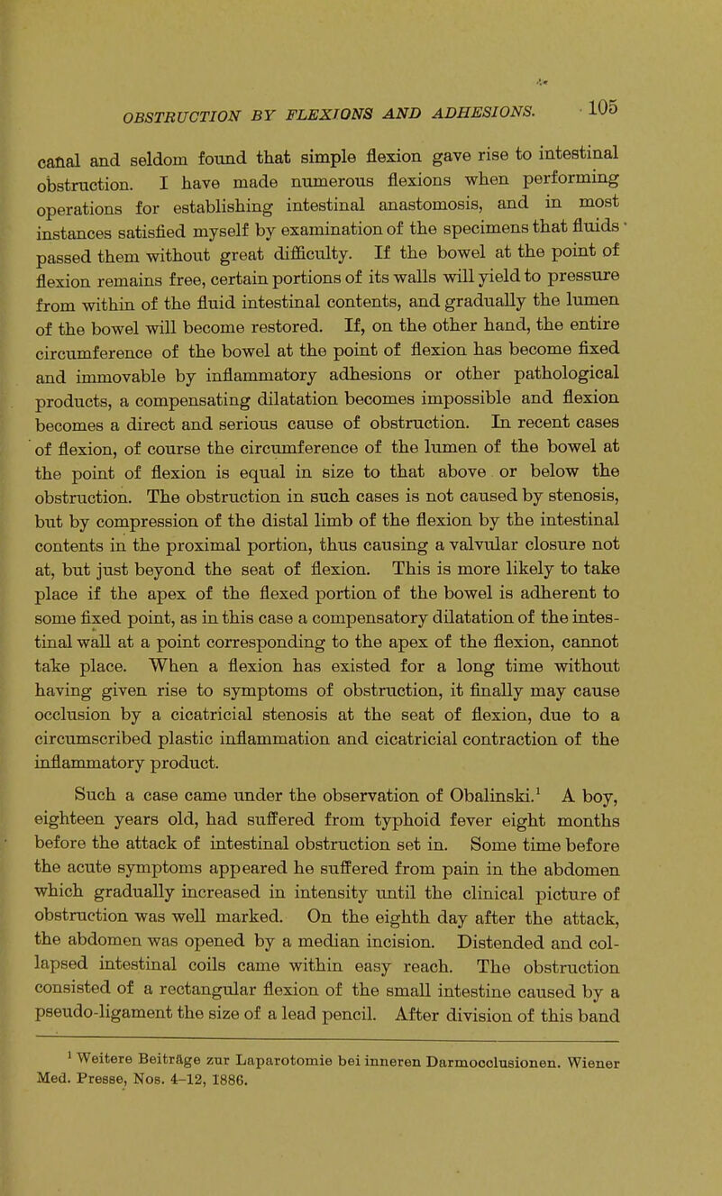 OBSTRUCTION BY FLEXIONS AND ADHESIONS. canal and seldom found that simple flexion gave rise to intestinal obstruction. I have made numerous flexions when performing operations for establishing intestinal anastomosis, and in most instances satisfied myself by examination of the specimens that fluids ■ passed them without great difficulty. If the bowel at the point of flexion remains free, certain portions of its walls will yield to pressure from within of the fluid intestinal contents, and gradually the lumen of the bowel will become restored. If, on the other hand, the entire circumference of the bowel at the point of flexion has become fixed and immovable by inflammatory adhesions or other pathological products, a compensating dilatation becomes impossible and flexion becomes a direct and serious cause of obstruction. In recent cases of flexion, of course the circumference of the lumen of the bowel at the point of flexion is equal in size to that above or below the obstruction. The obstruction in such cases is not caused by stenosis, but by compression of the distal limb of the flexion by the intestinal contents in the proximal portion, thus causing a valvular closure not at, but just beyond the seat of flexion. This is more likely to take place if the apex of the flexed portion of the bowel is adherent to some fixed point, as in this case a compensatory dilatation of the intes- tinal wall at a point corresponding to the apex of the flexion, cannot take place. When a flexion has existed for a long time without having given rise to symptoms of obstruction, it finally may cause occlusion by a cicatricial stenosis at the seat of flexion, due to a circumscribed plastic inflammation and cicatricial contraction of the inflammatory product. Such a case came under the observation of Obalinski.1 A boy, eighteen years old, had suffered from typhoid fever eight months before the attack of intestinal obstruction set in. Some time before the acute symptoms appeared he suffered from pain in the abdomen which gradually increased in intensity until the clinical picture of obstruction was well marked. On the eighth day after the attack, the abdomen was opened by a median incision. Distended and col- lapsed intestinal coils came within easy reach. The obstruction consisted of a rectangular flexion of the small intestine caused by a pseudo-ligament the size of a lead pencil. After division of this band 1 Weitere Beitrage zur Laparotomie bei inneren Darmocclusionen. Wiener Med. Presse, Nos. 4-12, 1886.