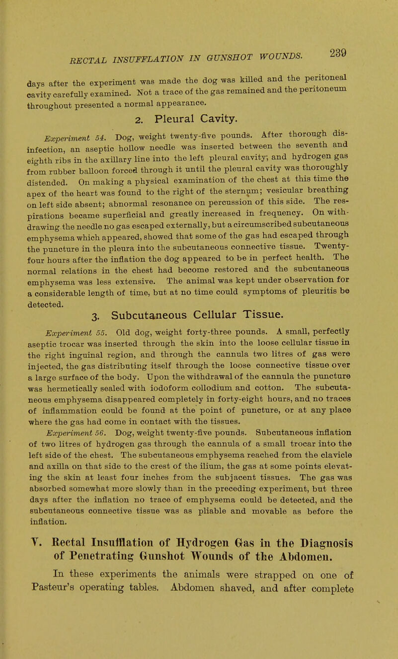 days after the experiment was made the dog was killed and the peritoneal cavity carefully examined. Not a trace of the gas remained and the peritoneum throughout presented a normal appearance. 2. Pleural Cavity. Experiment 54. Dog, weight twenty-five pounds. After thorough dis- infection, an aseptic hollow needle was inserted between the seventh and eighth ribs in the axillary line into the left pleural cavity, and hydrogen gas from rubber balloon forced through it until the pleural cavity was thoroughly distended. On making a physical examination of the chest at this time the apex of the heart was found to the right of the sternum; vesicular breathing on left side absent; abnormal resonance on percussion of this side. The res- pirations became superficial and greatly increased in frequency. On with- drawing the needle no gas escaped externally, but a circumscribed subcutaneous emphysema which appeared, showed that some of the gas had escaped through the puncture in the pleura into the subcutaneous connective tissue. Twenty- four hours after the inflation the dog appeared to be in perfect health. The normal relations in the chest had become restored and the subcutaneous emphysema was less extensive. The animal was kept under observation for a considerable length of time, but at no time could symptoms of pleuritis be detected. 3. Subcutaneous Cellular Tissue. Experiment 55. Old dog, weight forty-three pounds. A small, perfectly aseptic trocar was inserted through the skin into the loose cellular tissue in the right inguinal region, and through the cannula two litres of gas were injected, the gas distributing itself through the loose connective tissue over a large surface of the body. Upon the withdrawal of the cannula the puncture was hermetically sealed with iodoform collodium and cotton. The subcuta- neous emphysema disappeared completely in forty-eight hours, and no traces of inflammation could be found at the point of puncture, or at any place where the gas had come in contact with the tissues. Experiment 56. Dog, weight twenty-five pounds. Subcutaneous inflation of two litres of hydrogen gas through the cannula of a small trocar into the left side of the chest. The subcutaneous emphysema reached from the clavicle and axilla on that side to the crest of the ilium, the gas at some points elevat- ing the skin at least four inches from the subjacent tissues. The gas was absorbed somewhat more slowly than in the preceding experiment, but three days after the inflation no trace of emphysema could be detected, and the subcutaneous connective tissue was as pliable and movable as before the inflation. T. Rectal Insufflation of Hydrogen Gas in the Diagnosis of Penetrating Gunshot Wounds of the Abdomen. In these experiments the animals were strapped on one of Pasteur's operating tables. Abdomen shaved, and after complete