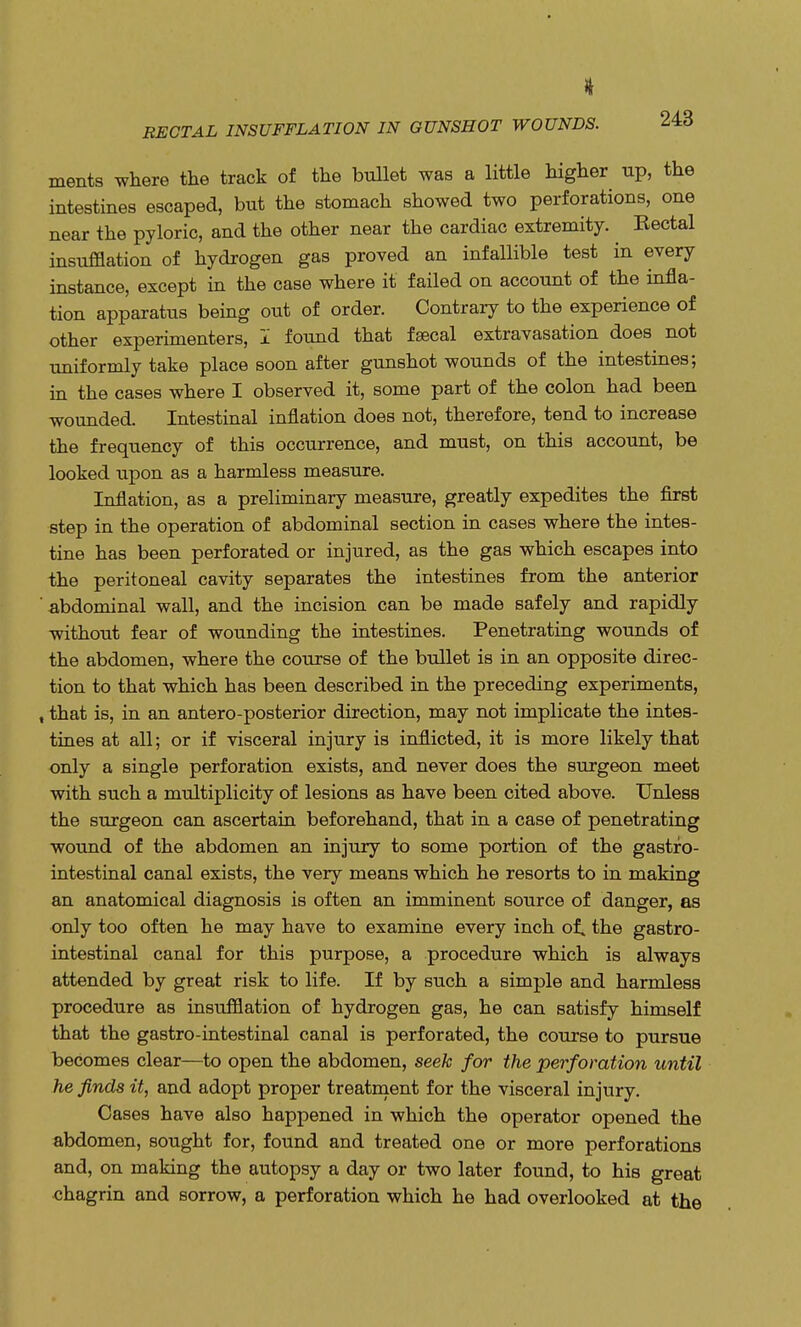 ments where the track of the bullet was a little higher up, the intestines escaped, but the stomach showed two perforations, one near the pyloric, and the other near the cardiac extremity. Rectal insufflation of hydrogen gas proved an infallible test in every instance, except in the case where it failed on account of the infla- tion apparatus being out of order. Contrary to the experience of other experimenters, I found that faecal extravasation does not uniformly take place soon after gunshot wounds of the intestines; in the cases where I observed it, some part of the colon had been wounded. Intestinal inflation does not, therefore, tend to increase the frequency of this occurrence, and must, on this account, be looked upon as a harmless measure. Inflation, as a preliminary measure, greatly expedites the first step in the operation of abdominal section in cases where the intes- tine has been perforated or injured, as the gas which escapes into the peritoneal cavity separates the intestines from the anterior abdominal wall, and the incision can be made safely and rapidly without fear of wounding the intestines. Penetrating wounds of the abdomen, where the course of the bullet is in an opposite direc- tion to that which has been described in the preceding experiments, , that is, in an antero-posterior direction, may not implicate the intes- tines at all; or if visceral injury is inflicted, it is more likely that only a single perforation exists, and never does the surgeon meet with such a multiplicity of lesions as have been cited above. Unless the surgeon can ascertain beforehand, that in a case of penetrating wound of the abdomen an injury to some portion of the gastro- intestinal canal exists, the very means which he resorts to in making an anatomical diagnosis is often an imminent source of danger, as only too often he may have to examine every inch of. the gastro- intestinal canal for this purpose, a procedure which is always attended by great risk to life. If by such a simple and harmless procedure as insufflation of hydrogen gas, he can satisfy himself that the gastro-intestinal canal is perforated, the course to pursue becomes clear—to open the abdomen, seek for the perforation until he finds it, and adopt proper treatment for the visceral injury. Cases have also happened in which the operator opened the abdomen, sought for, found and treated one or more perforations and, on making the autopsy a day or two later found, to his great chagrin and sorrow, a perforation which he had overlooked at the
