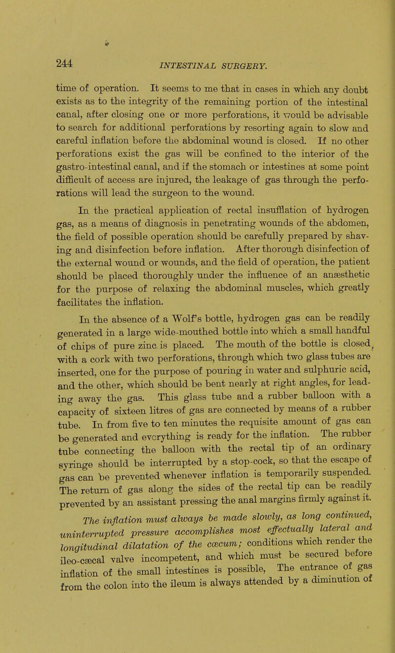 time of operation. It seems to me that in eases in which any doubt exists as to the integrity of the remaining portion of the intestinal canal, after closing one or more perforations, it would be advisable to search for additional perforations by resorting again to slow and careful inflation before the abdominal wound is closed. If no other perforations exist the gas will be confined to the interior of the gastro-intestinal canal, and if the stomach or intestines at some point difficult of access are injured, the leakage of gas through the perfo- rations will lead the surgeon to the wound. In the practical application of rectal insufflation of hydrogen gas, as a means of diagnosis in penetrating wounds of the abdomen, the field of possible operation should be carefully prepared by shav- ing and disinfection before inflation. After thorough disinfection of the external wound or wounds, and the field of operation, the patient should be placed thoroughly under the influence of an anaesthetic for the purpose of relaxing the abdominal muscles, which greatly facilitates the inflation. In the absence of a Wolf's bottle, hydrogen gas can be readily generated in a large wide-mouthed bottle into which a small handful of chips of pure zinc is placed. The mouth of the bottle is closed, with a cork with two perforations, through which two glass tubes are inserted, one for the purpose of pouring in water and sulphuric acid, and the other, which should be bent nearly at right angles, for lead- ing away the gas. This glass tube and a rubber balloon with a capacity of sixteen litres of gas are connected by means of a rubber tube. In from five to ten minutes the requisite amount of gas can be generated and everything is ready for the inflation. The rubber tube connecting the balloon with the rectal tip of an ordinary syringe should be interrupted by a stop-cock, so that the escape of gas can be prevented whenever inflation is temporarily suspended The return of gas along the sides of the rectal tip can be readily prevented by an assistant pressing the anal margins firmly against it. The inflation must always be made slowly, as long continued, uninterrupted pressure accomplishes most effectually lateral and longitudinal dilatation of the cacum; conditions which render the ileo-c^cal valve incompetent, and which must be secured before inflation of the small intestines is possible, The entrance of gas from the colon into the ileum is always attended by a diminution of