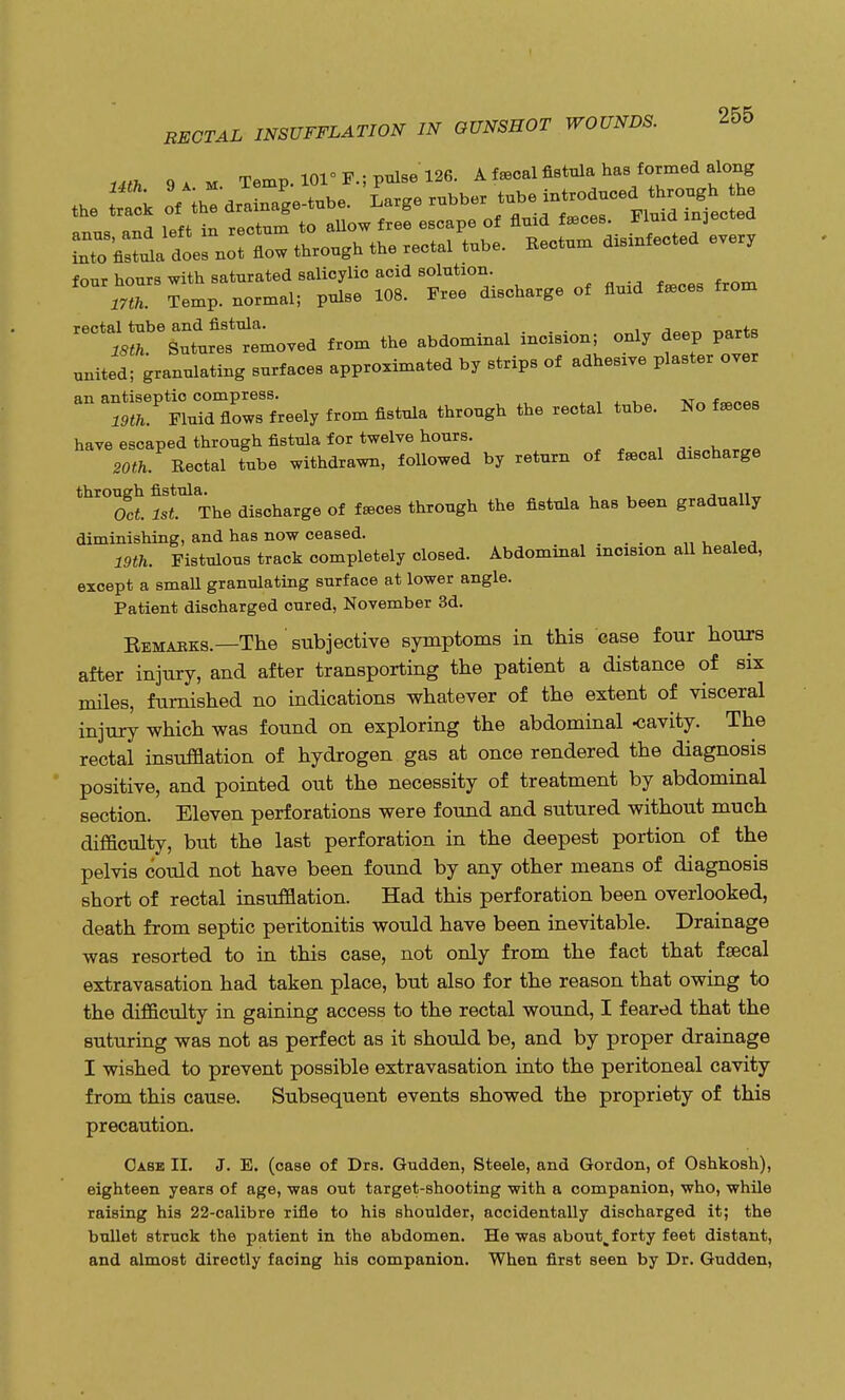 Uth 9 a m. Temp. 101° P.; pulse 126. A focal fistula has formed along the ^ oVihe drainage-tube. Large rubber tub.*£^ ^J^ i«ff in rectum to allow free escape of fluid faeces. JJima mjeo^u four hours with saturated salicylic acid solution. Temp, normal; pulse 108. Free discharge of fluid feces from rectal tube and fistula. . , ISft. Sutures removed from the abdominal incision; only deep parts united; granulating surfaces approximated by strips of adhesive plaster over an antiseptic —^ ^ ^ ^ ^ reotal tube. No fa6Ces have escaped through fistula for twelve hours. S0O. Rectal tube withdrawn, followed by return of fecal discharge through fistula. , Oct. Irt. The discharge of feces through the fistula has been gradually diminishing, and has now ceased. _ Wife. Fistulous track completely closed. Abdominal incision all healed, except a small granulating surface at lower angle. Patient discharged cured, November 3d. Bemaeks.—The subjective symptoms in this case four hours after injury, and after transporting the patient a distance of six miles, furnished no indications whatever of the extent of visceral injury which was found on exploring the abdominal -cavity. The rectal insufflation of hydrogen gas at once rendered the diagnosis positive, and pointed out the necessity of treatment by abdominal section. Eleven perforations were found and sutured without much difficulty, but the last perforation in the deepest portion of the pelvis could not have been found by any other means of diagnosis short of rectal insufflation. Had this perforation been overlooked, death from septic peritonitis would have been inevitable. Drainage was resorted to in this case, not only from the fact that fsecal extravasation had taken place, but also for the reason that owing to the difficulty in gaining access to the rectal wound, I feared that the suturing was not as perfect as it should be, and by proper drainage I wished to prevent possible extravasation into the peritoneal cavity from this cause. Subsequent events showed the propriety of this precaution. Case II. J. E. (case of Drs. Gudden, Steele, and Gordon, of Oshkosh), eighteen years of age, was out target-shooting with a companion, who, while raising his 22-calibre rifle to his shoulder, accidentally discharged it; the bullet struck the patient in the abdomen. He was about^forty feet distant, and almost directly facing his companion. When first seen by Dr. Gudden,