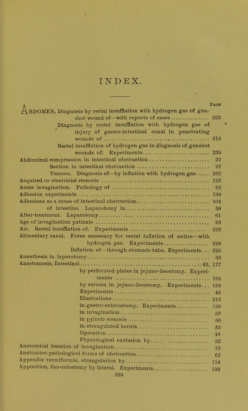 INDEX. APage BDOMEN, Diagnosis by rectal insufflation with hydrogen gas of gun- shot wound of—with reports of oases 253 Diagnosis by rectal insufflation with hydrogen gas of injury of gastro-intestinal canal in penetrating wounds of » 215 Rectal insufflation of hydrogen gas in diagnosis of gunshot wounds of. Experiments 239 Abdominal compression in intestinal obstruction 22 Section in intestinal obstruction 27 Tumors. Diagnosis of—by inflation with hydrogen gas 252 Acquired or cicatricial stenosis 123 Acute invagination. Pathology of 83 Adhesion experiments 199 Adhesions as a cause of intestinal obstruction 104 of intestine. Laparotomy in 68 After-treatment. Laparotomy 61 Age of invagination patients 83 Air. Rectal insufflation of. Experiments 222 Alimentary canal. Force necessary for rectal inflation of entire—with hydrogen gas. Experiments 229 Inflation of—through stomach-tube, Experiments... 225 Anaesthesia in laparotomy 33 Anastomosis, Intestinal 43f 177 by perforated plates in jejuno-ileostomy. Experi- ments 185 by sutures in jejuno-ileostomy. Experiments... 183 Experiments 45 Illustrations 213 in gastroenterostomy. Experiments 180 in invagination 59 in pyloric stenosis 50 in strangulated hernia 52 Operation 48 Physiological exclusion by 52 Anatomical location of invagination 73 Anatomico-pathological forms of obstruction 62 Appendix vermiformis, strangulation by 114 Apposition, ileo-colostomy by lateral. Experiments 192