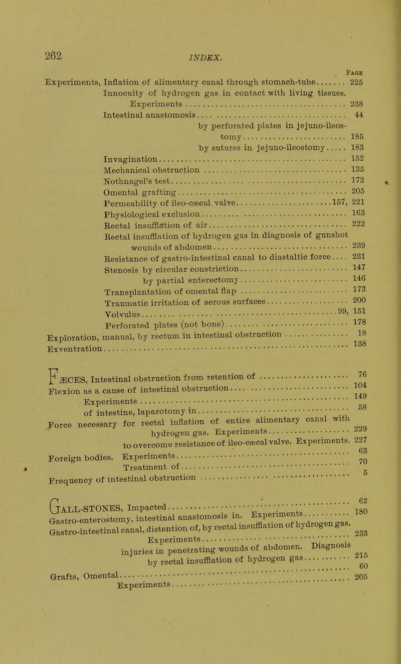 Paob Experiments, Inflation of alimentary canal through stomach-tube 225 Innocuity of hydrogen gas in contact with living tissues. Experiments 238 Intestinal anastomosis 44 by perforated plates in jejuno-ileos- tomy 185 by sutures in jejuno-ileostomy 183 Invagination 152 Mechanical obstruction 135 Nothnagel's test 172 Omental grafting 205 Permeability of ileo-cascal valve 157, 221 Physiological exclusion 163 Rectal insufflation of air 222 Reotal insufflation of hydrogen gas in diagnosis of gunshot wounds of abdomen 239 Resistance of gastro-intestinal canal to diastaltic force 231 Stenosis by circular constriction 147 by partial enterectomy 146 Transplantation of omental flap 173 Traumatic irritation of serous surfaces 200 Volvulus > 151 Perforated plates (not bone) 178 Exploration, manual, by rectum in intestinal obstruction 18 Exventration F.MCES, Intestinal obstruction from retention of 76 Flexion as a cause of intestinal obstruction 104 Experiments of intestine, laparotomy in ; • Force necessary for rectal inflation of entire alimentary canal with hydrogen gas. Experiments ^9 to overcome resistance of ileo-csecal valve. Experiments. 227 Foreign bodies. Experiments ?o Treatment of Frequency of intestinal obstruction 62 ALL-STONES, Impacted \ iso Gastroenterostomy, intestinal anastomosis in. Experiments 180 Experiments injuries in penetrating wounds of abdomen. Diagnosis by rectal insufflation of hydrogen gas Grafts, Omental 205 Experiments