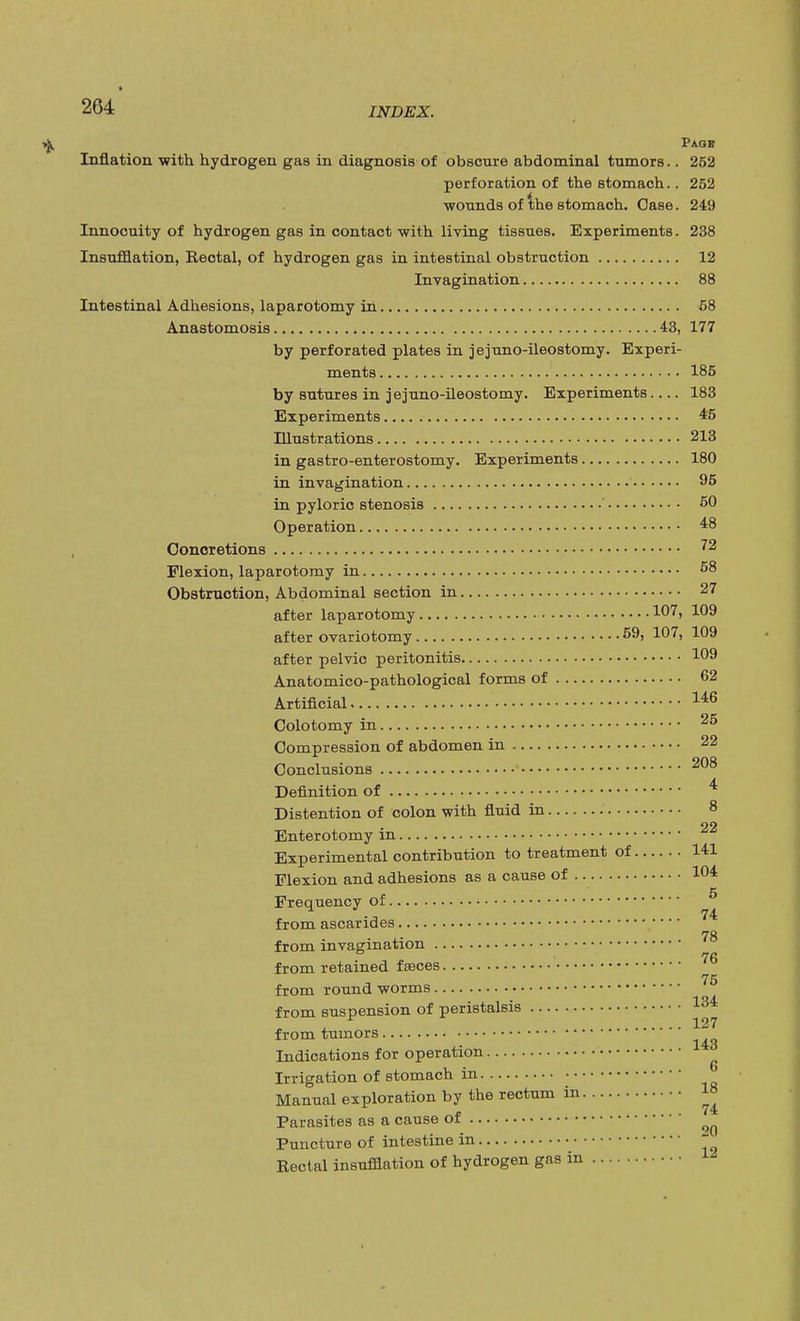 Paof Inflation with hydrogen gas in diagnosis of obscure abdominal tumors.. 252 perforation of the stomach.. 252 wounds of the stomach. Case. 249 Innocuity of hydrogen gas in contact with living tissues. Experiments. 238 Insufflation, Rectal, of hydrogen gas in intestinal obstruction 12 Invagination 88 Intestinal Adhesions, laparotomy in 58 Anastomosis 43, 177 by perforated plates in jejuno-ileostomy. Experi- ments 185 by sutures in jejuno-ileostomy. Experiments.... 183 Experiments 4'5 Illustrations 213 in gastroenterostomy. Experiments 180 in invagination 95 in pyloric stenosis ' 50 Operation 48 Concretions 72 Flexion, laparotomy in 58 Obstruction, Abdominal section in 27 after laparotomy 1°7> 109 after ovariotomy 59, 107, 109 after pelvic peritonitis !09 Anatomico-pathological forms of 62 Artificial 146 Colotomy in 25 Compression of abdomen in 22 Conclusions 208 Definition of 4 Distention of colon with fluid in 8 22 Enterotomy m Experimental contribution to treatment of 141 Flexion and adhesions as a cause of 1°4 Frequency of 5 from ascarides 74 78 from invagination from retained feeces 76 from round worms 75 from suspension of peristalsis 134 , 127 from tumors Indications for operation Irrigation of stomach in ' Manual exploration by the rectum in 18 Parasites as a cause of Puncture of intestine in * Rectal insufflation of hydrogen gas in -