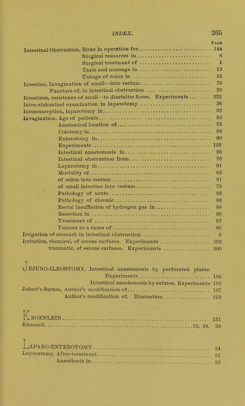 Page Intestinal Obstruction, Risks in operation for 144 Surgical resources in 6 Surgical treatment of 1 Taxis and massage in 19 Tubage of colon in 16 Intestine, Invagination of small—into rectum 79 Puncture of, in intestinal obstruction 20 Intestines, resistance of small—to diastaltic force. Experiments 232 Intra-abdominal examination in laparotomy 36 Intussusception, laparotomy in 92 Invagination, Age of patients '. 83 Anatomical location of 78 Colotomy in 89 Enterotomy in 90 Experiments 152 Intestinal anastomosis in 95 Intestinal obstruction from 78 Laparotomy in 91 Mortality of 83 of colon into rectum 81 of small intestine into rectum 79 Pathology of acute 83 Pathology of chronic 86 Rectal insufflation of hydrogen gas in 88 Resection in 96 Treatment of 87 Tumors as a cause of 80 Irrigation of stomach in intestinal obstruction 6 Irritation, chemical, of serous surfaces. Experiments ..; 203 traumatic, of serous surfaces. Experiments 200 xJejUNO-ILEOSTOMY, Intestinal anastomosis by perforated plates. Experiments 185 Intestinal anastomosis by sutures. Experiments 183 Jobert's Suture, Author's modification of 167 Author's modification of. Illustration 213 KrOENLEIN 131 KttmmeU 32, 34, 39 L/APARO-ENTEROTOMY 54 Laparatomy, After-treatment 61 Anaesthesia in 33