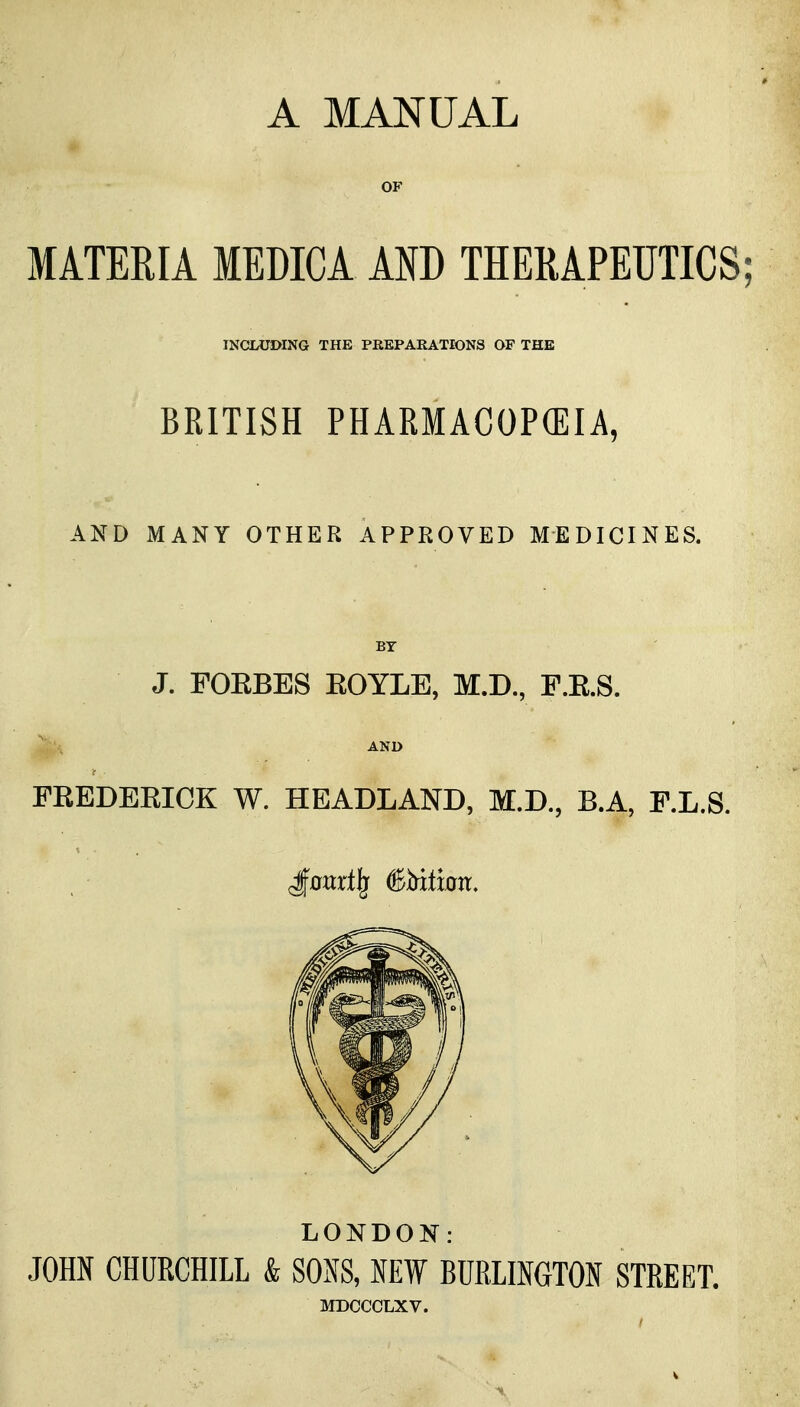 A MANUAL OF MATERIA MEDICA AND THERAPEUTICS; INCSLUDING THE PREPARATIONS OF THE BRITISH PHARMACOPCEIA, AND MANY OTHER APPROVED MEDICINES. BY J. FOEBES KOYLE, M.D., F.E.S. AND FEEDEEICK W. HEADLAND, M.D., B.A, F.L.S. LONDOK: JOHN CHURCHILL & SONS, NEW BURLINGTON STREET