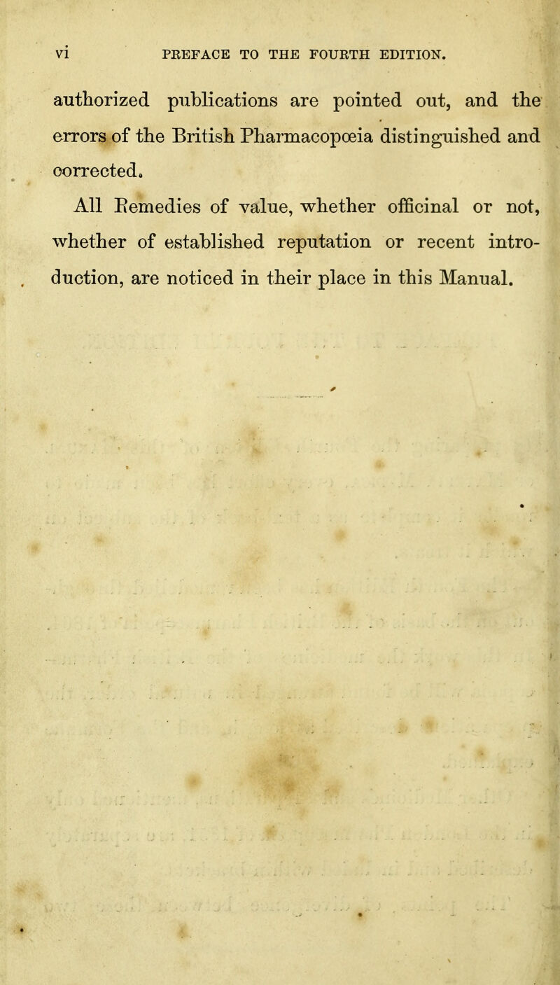 autliorized publications are pointed out, and the errors of the British Pharmacopoeia distinguished and corrected. All Eemedies of value, whether officinal or not, whether of established reputation or recent intro- duction, are noticed in their place in this Manual.