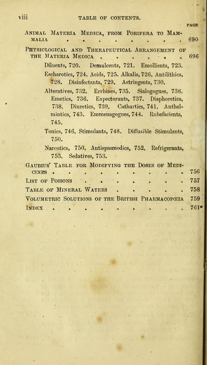 PAGE Animal Materia Medica, from Porifera to Mam- malia ........ 690 Physiological and Therapeutical Arrangement of THE Materia Medica 696 Diluents, 720. Demulcents, 721. Emollients, 723. Escharotics, 724. Acids, 725. Alkalis, 726. Antilithics, 728. Disinfectants, 729. Astringents, 730. Alteratives, 732. Errhines, 735. Sialogogues, 736. Emetics, 736. Expectorants, 737. Diaphoretics, 738. Diuretics, 739. Cathartics, 741. Anthel- mintics, 743. Emmenagogues, 744. Rubefacients, 745. Tonics, 746. Stimulants, 748. Diffusible Stimulant^ 750. Narcotics, 750. Antispasmodics, 752. Refrigerants, 753. Sedatives, 753. Gaubius' Table for Modifying the Doses of Medi- cines . 756 List of Poisons 757 Table of Mineral Waters 758 Volumetric Solutions of the British Pharmacopceia 759 Index 761«