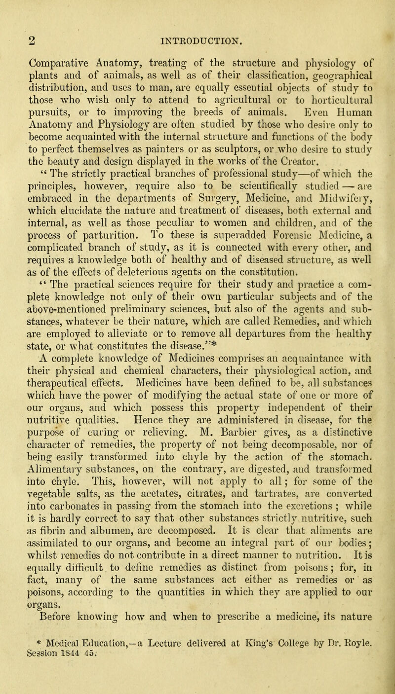 Comparative Anatomy, treating of the structure and physiology of plants and of animals, as well as of their classification, geographical distribution, and uses to man, are equally essential objects of study to those who wish only to attend to agricultural or to horticultural pursuits, or to improving the breeds of animals. Even Human Anatomy and Physiology are often studied by those who desire only to become acquainted with the internal structure and functions of the body to perfect themselves as painters or as sculptors, or who desire to study the beauty and design displayed in the works of the Creator.  The strictly practical branches of professional study—of which the principles, however, require also to be scientifically studied — are embraced in the departments of Surgery, Medicine, and Midwifery, which elucidate the nature and treatment of diseases, both external and internal, as well as those peculiar to women and children, and of the process of parturition. To these is superadded Forensic Medicine, a complicated branch of study, as it is connected with every other, and requires a knowledge both of healthy and of diseased structure, as well as of the effects of deleterious agents on the constitution.  The practical sciences require for their study and practice a com- plete knowledge not only of their own particular subjects and of the above-mentioned preliminary sciences, but also of the agents and sub- stances, whatever be their nature, which are called Remedies, and which are employed to alleviate or to remove all departures from the healthy state, or what constitutes the disease.* A complete knowledge of Medicines comprises an acquaintance with their physical and chemical characters, their physiological action, and therapeutical effects. Medicines have been defined to be, all substances which have the power of modifying the actual state of one or more of our organs, and which possess this property independent of their nutritive qualities. Hence they are administered in disease, for the purpose of curing or relieving. M. Barbier gives, as a distinctive character of remedies, the property of not being decomposable, nor of being easily transformed into chyle by the action of the stomach. Alimentary substances, on the contrary, aie digested, and transfoimed into chyle. This, however, will not apply to all; for some of the vegetable salts, as the acetates, citrates, and tartrates, are converted into carbonates in passing from the stomach into the excretions ; while it is hardly correct to say that other substances strictly nutritive, such as fibrin and albumen, are decomposed. It is clear that aliments are assimilated to our organs, and become an integral part of our bodies; whilst remedies do not contribute in a direct manner to nutrition. It is equally difficult to define remedies as distinct from poisons; for, in fact, many of the same substances act either as remedies or as poisons, according to the quantities in which they are applied to our organs. Before knowing how and when to prescribe a medicine, its nature * Medical Education,—a Lecture delivered at King's College by Dr. Koyle. Session 1844 45.