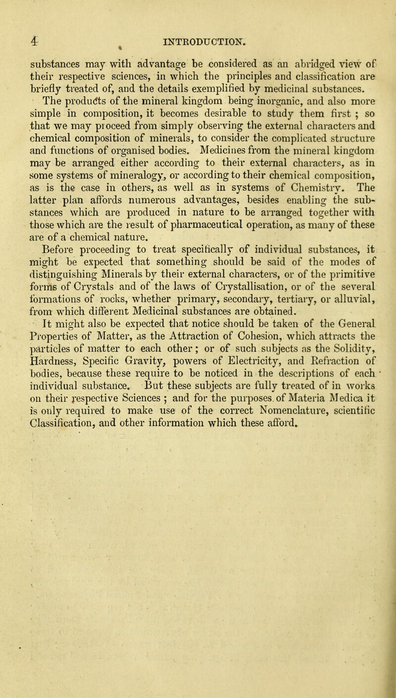 substances may with advantage be considered as an abridged view of their respective sciences, in which the principles and classification are briefly treated of, and the details exemplified by medicinal substances. The produdts of the mineral kingdom being inorganic, and also more simple in composition, it becomes desirable to study them first ; so that we may proceed from simply observing the external characters and chemical composition of minerals, to consider the complicated structure and functions of organised bodies. Medicines from the mineral kingdom may be arranged either according to their external characters, as in some systems of mineralogy, or according to their chemical composition, as is the case in others, as well as in systems of Chemistry. The latter plan affords numerous advantages, besides enabling the sub- stances which are produced in nature to be arranged together with those which are the result of pharmaceutical operation, as many of these are of a chemical nature. Before proceeding to treat specifically of individual substances, it might be expected that something should be said of the modes of distinguishing Minerals by tlieir external characters, or of the primitive forms of Crystals and of the laws of Crystallisation, or of the several formations of rocks, whether primary, secondary, tertiary, or alluvial, from which different Medicinal substances are obtained. It might also be expected that notice should be taken of the General Properties of Matter, as the Attraction of Cohesion, which attracts the particles of matter to each other; or of such subjects as the Solidity, Hardness, Specific Gravity, powers of Electricity, and Refraction of bodies, because these require to be noticed in the descriptions of each individual substance. But these subjects are fully treated of in works on their respective Sciences ; and for the purposes of Materia Medica it is only required to make use of the correct Nomenclature, scientific Classification, and other information which these afford.