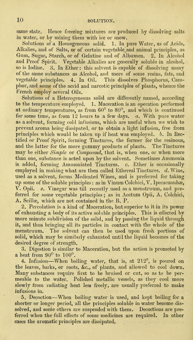 same state. Hence freezing mixtures are produced by dissolving salts in water, or by mixing them with ice or snow. Solutions of a Homogeneous solid. 1. In pure Water, as of Acids, Alkalies, and of Salts, or of certain vegetable^and animal principles, as Gum, Sugar, Starch, or of Gelatine and of Albumen. 2. In Alcohol and Proof Spirit. Vegetable Alkalies are generally soluble in alcohol, so is Iodine. 3. In Ether: this solvent is capable of dissolving many of the same substances as Alcohol, and more of some resins, fats, and vegetable principles. 4. In Oil. This dissolves Phosphorus, Cam- phor, and some of the acrid and narcotic principles of plants, whence the French employ several Oils. Solutions of a Heterogeneous solid are differently named, according to the temperature employed. 1. Maceration is an operation performed at ordinary temperatures, as from 60° to 80°, and which is continued for some time, as from 12 hours to a few days. a. With pure water as a solvent, forming cold infusions, which are useful when we wish to prevent aroma being dissipated^ or to obtain a light infusion, free from principles which would be taken up if heat was employed. 6. In Rec- tified or Proof Spirit, forming Tinctures, the former for the resinous, and the latter for the more gummy products of plants. The Tinctures may be either Simple or Compound, that is, when one, or when more than one, substance is acted upon by the solvent. Sometimes Ammonia is added, forming Ammoniated Tinctures, c. Ether is occasionally employed in making what are then called Ethereal Tinctures, d. Wine, used as a solvent, forms Medicated Wines, and is preferred for taking up some of the soluble principles : as in Vinum Colchici, V. Ipecacuanhas, V. Opii. e. Vinegar was till recently used as a menstruum, and pre- ferred for some vegetable principles; as in Acetum Opii, A. Colchici, A. Scillae, which are not contained in the B. P. 2. Percolation is a kind of Maceration, but superior to it in its power of exhausting a body of its active soluble principles. This is effected by more minute subdivision of the solid, and by passing the liquid through it, and thus bringing all its particles in contact with the whole of the menstruum. The solvent can then be used upon fresh portions of solid, which may be similarly exhausted until the liquid becomes of the desired degree of strength. 3. Digestion is similar to Maceration, but the action is promoted by a heat from 90° to 100°. 4. Infusion—When boiling water, that is, at 212°, is poured on the leaves, barks, or roots, &c., of plants, and allowed to cool down. Many substances require first to be bruised or cut, so as to be per- meable to the water. Polished metallic vessels, as they cool more slowly from radiating heat less freely, are usually preferred to make infusions in. 5. Decoction—When boiling water is used, and kept boiling for a shorter or longer period, all the principles soluble in water become dis- solved, and some others are suspended with them. Decoctions are pre- ferred when the full effects of some medicines are required. In other cases the aromatic principles are dissipated.