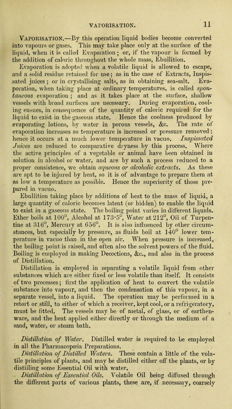Vaporisation.—By this operation liquid bodies become converted into vapours or gases. This may take place only at the surface of the liquid, when it is called Evaporation ; or, if the vapour is formed by the addition of caloric thi'oughout the whole mass, Ebullition. Evaporation is adopted when a volatile liquid is allowed to escape, and a solid residue retained for use; as in the case of Extracts, Inspis- sated juices; or in crystallising salts, as in obtaining sea-salt. Eva- poration, when taking place at ordinary temperatures, is called spon^ taneous evaporation ; and as it takes place at the surface, shallow vessels with broad surfaces are necessary. During evaporation, cool- ing ensues, in consequence of the quantity of caloric required for the liquid to exist in the gaseous state. Hence the coolness produced by evaporating lotions, by water in porous vessels, &c. The rate of evapoi-ation increases as temperature is increased or pressure removed; hence it occurs at a much lower temperature in vacuo. Inspissated Juices are reduced to comparative dryness by this process. Where the active principles of a vegetable or animal have been obtained in solution in alcohol or water, and are by such a process reduced to a proper consistence, we obtain aqueous or alcoholic extracts. As these are apt to be injured by heat, so it is of advantage to prepare them at as low a temperature as possible. Hence the superiority of those pre- pared in vacuo. Ebullition taking place by additions of heat to the mass of liquid, a large quantity of caloric becomes latent (oi- hidden) to enable the liquid to exist in a gaseous state. The boiling point varies in different liquids. Ether boils at 100°, Alcohol at 173-5°, Water at 212°, Oil of Turpen- tine at 316°, Mercury at 656°. It is also influenced by other circum- stances, but especially by pressure, as fluids boil at 140° lower tem- perature in vacuo than in the open air. When pressm'e is increased, the boiling point is raised, and often also the solvent powers of the fluid. Boiling is employed in making Decoctions, &c., and also in the process of Distillation. Distillation is employed in separating a volatile liquid from other substances which are either fixed or less volatile than itself. It consists of two processes; first the application of heat to convert the volatile substance into vapour, and then the condensation of this vapour, in a separate vessel, into a liquid. The operation may be performed in a retort or still, to either of which a receiver, kept cool, or a refrigeratory, must be fitted. The vessels may be of metal, of glass, or of earthen- ware, and the heat applied either directly or through the medium of a sand, water, or steam bath. Distillation of Water. Distilled water is required to be employed in all the Pharmacopceia Preparations. Distillation of Distilled Waters. These contain a little of the vola- tile pi inciples of plants, and may be distilled either off the plants, or by distilling some Essential Oil with water. . Distillation of Essential Oils. Volatile Oil being diffused thi'ough the different parts of various plants, these are, if necessary, coarsely