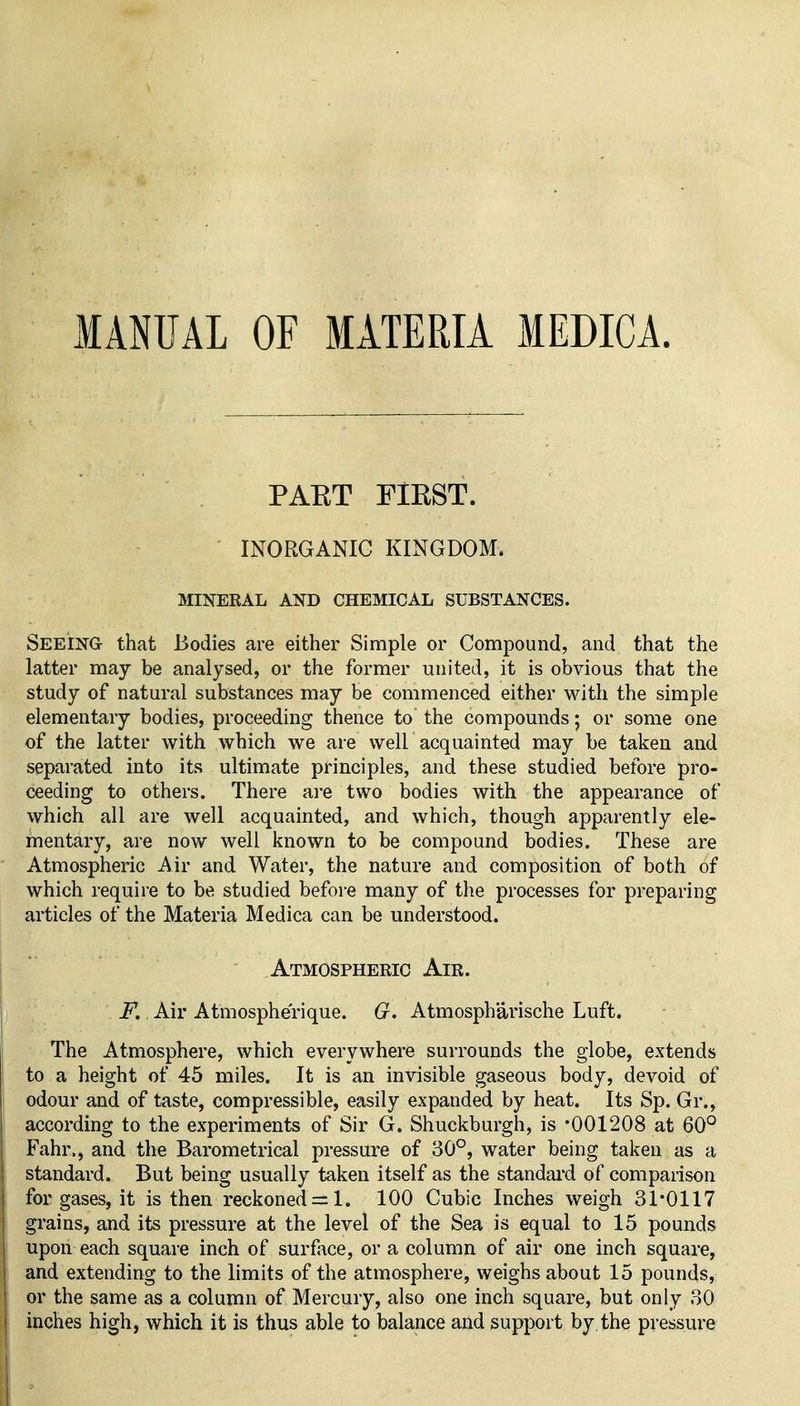 MANUAL OF MATERIA MEDICA. PAET FIKST. INORGANIC KINGDOM. MINERAL AND CHEMICAL SUBSTANCES. Seeing that Bodies are either Simple or Compound, and that the latter may be analysed, or the former united, it is obvious that the study of natural substances may be commenced either with the simple elementary bodies, proceeding thence to the compounds; or some one of the latter with which we are well acquainted may be taken and separated into its ultimate principles, and these studied before pro- ceeding to others. There are two bodies with the appearance of which all are well acquainted, and which, though apparently ele- mentary, are now well known to be compound bodies. These are Atmospheric Air and Water, the nature and composition of both of which require to be studied before many of the processes for preparing articles of the Materia Medica can be understood. Atmospheric Air. F. Air Atmospherique. G. Atmospharische Luft. The Atmosphere, which everywhere surrounds the globe, extends to a height of 45 miles. It is an invisible gaseous body, devoid of odour and of taste, compressible, easily expanded by heat. Its Sp. Gr., according to the experiments of Sir G. Shuckburgh, is '001208 at 60° Fahr., and the Barometrical pressure of 30°, water being taken as a standard. But being usually taken itself as the standai'd of comparison for gases, it is then reckoned = 1. 100 Cubic Inches weigh 31*0117 grains, and its pressure at the level of the Sea is equal to 15 pounds upon each square inch of surface, or a column of air one inch square, and extending to the limits of the atmosphere, weighs about 15 pounds, or the same as a column of Mercury, also one inch square, but only 30 inches high, which it is thus able to balance and support by the pressure