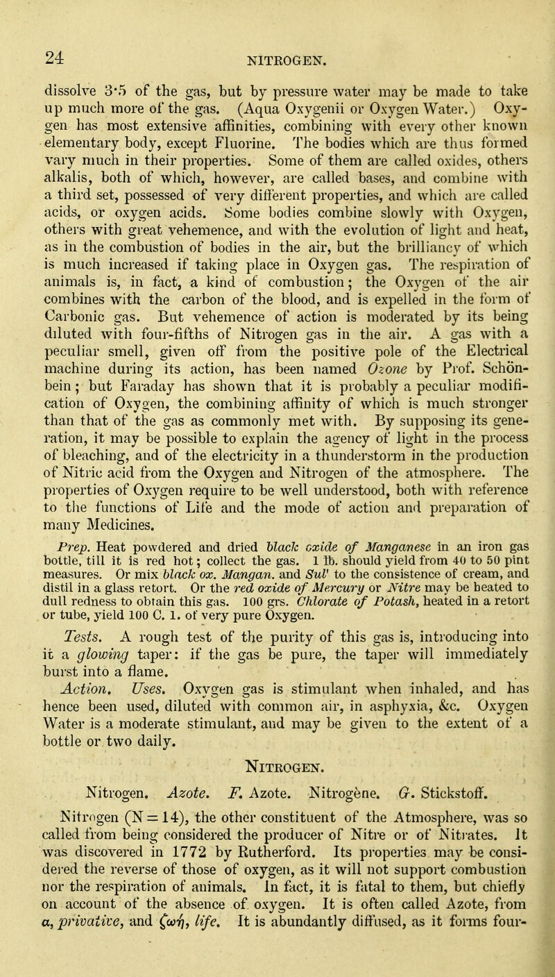 NITROGEN. dissolve 3*5 of the gas, but by pressure water may be made to take up much more of the gas. (Aqua Oxygenii or Oxygen Water.) Oxy- gen has most extensive affinities, combining with every other known elementary body, except Fluorine. The bodies which are thus formed vary much in their properties. Some of them are called oxides, others alkalis, both of which, however, are called bases, and combine with a third set, possessed of very different properties, and which are called acids, or oxygen acids. Some bodies combine slowly with Oxygen, others with great vehemence, and with the evolution of light and heat, as in the combustion of bodies in the air, but the brilliancy of which is much increased if taking place in Oxygen gas. The respiration of animals is, in fact, a kind of combustion; the Oxygen of the air combines with the carbon of the blood, and is expelled in the form of Carbonic gas. But vehemence of action is moderated by its being diluted with four-fifths of Nitrogen gas in the air. A gas with a peculiar smell, given off from the positive pole of the Electrical machine during its action, has been named Ozone by Prof. Schon- bein; but Faraday has shown that it is probably a peculiar modifi- cation of Oxygen, the combining affinity of which is much stronger than that of the gas as commonly met with. By supposing its gene- ration, it may be possible to explain the agency of light in the process of bleaching, and of the electricity in a thunderstorm in the production of Nitric acid from the Oxygen and Nitrogen of the atmosphere. The properties of Oxygen require to be well understood, both with reference to the functions of Life and the mode of action and preparation of many Medicines. Prep. Heat powdered and dried black oxide of Manganese in an iron gas bottle, till it is red hot; collect the gas. 1 lb. should yield from 40 to 50 pint measures. Or mix black ox. Mangan. and SuV to the consistence of cream, and distil in a glass retort. Or the red oxide of Mercury or Nitre may be heated to dull redness to obtain this gas. 100 grs. Chlorate of Potash, heated in a retort or tube, yield 100 C. 1. of very pure Oxygen. Tests. A rough test of the purity of this gas is, introducing into it a glowing taper: if the gas be pure, the taper will immediately burst into a flame. Action. Uses. Oxygen gas is stimulant when inhaled, and has hence been used, diluted with common air, in asphyxia, &c. Oxygen Water is a moderate stimulant, and may be given to the extent of a bottle or two daily. Nitrogen. Nitrogen. Azote. F» Azote. Nitrogene. G. Stickstoff. Nitrogen (N = 14), the other constituent of the Atmosphere, was so called from being considered the producer of Nitre or of Nit)-ates. Jt was discovered in 1772 by Rutherford. Its properties may be consi- dei-ed the reverse of those of oxygen, as it will not support combustion nor the respiration of animals. In fact, it is fatal to them, but chiefly on account of the absence of. oxygen. It is often called Azote, from a, privative, and fcoT], life. It is abundantly diffused, as it forms four-