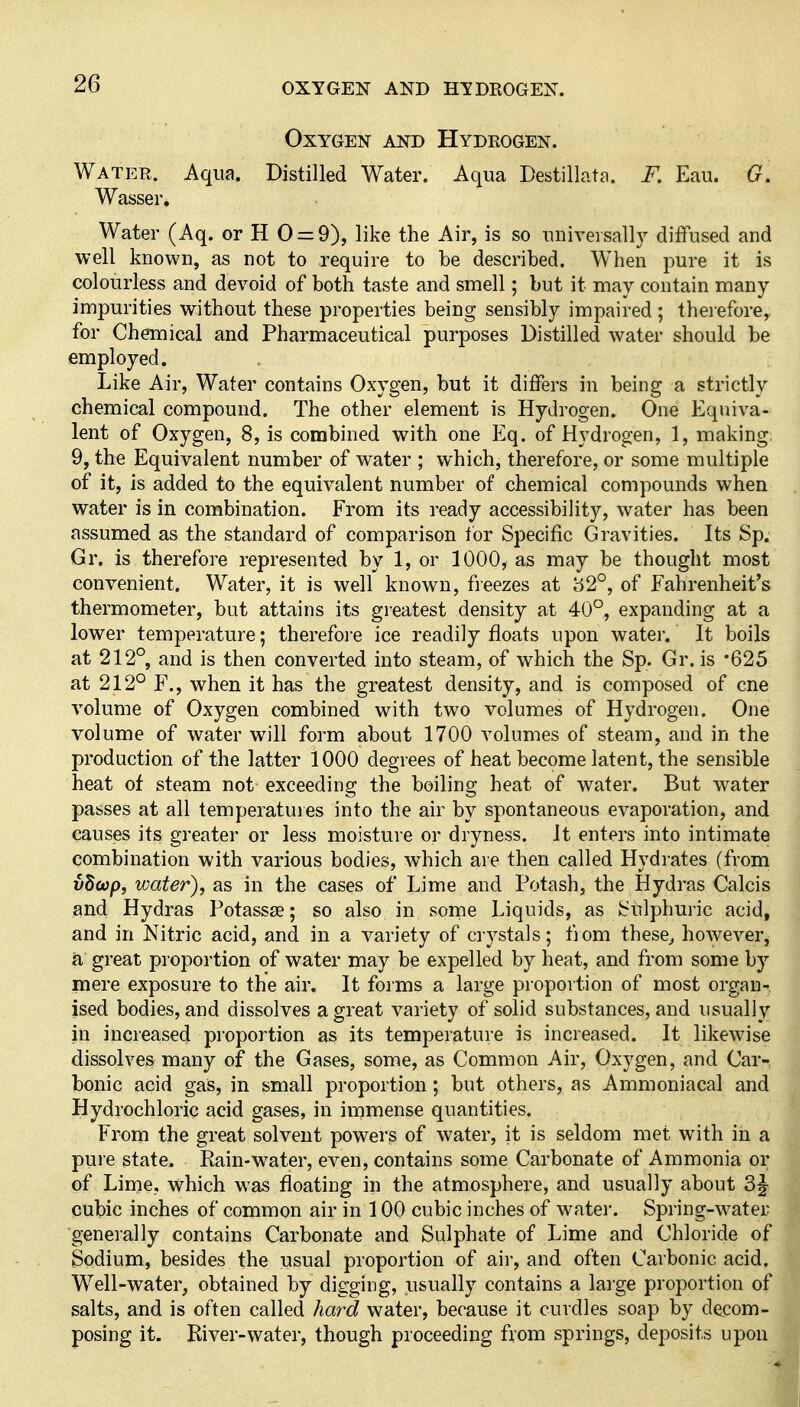 OXYGEN AND HYDROGEN. Oxygen and Hydrogen. Water. Aqua. Distilled Water. Aqua Destillata. F. Eau. G. Wasser, Water (Aq. or H 0 = 9), like the Air, is so universally diffused and well known, as not to require to be described. When pure it is colourless and devoid of both taste and smell; but it may contain many impurities without these properties being sensibly impaired ; therefore^ for Chemical and Pharmaceutical purposes Distilled water should be employed. Like Air, Water contains Oxygen, but it differs in being a strictly chemical compound. The other element is Hydrogen. One Equiva- lent of Oxygen, 8, is combined with one Eq. of Hydrogen, 1, making; 9, the Equivalent number of water ; which, therefore, or some multiple of it, is added to the equivalent number of chemical compounds when water is in combination. From its ready accessibility, water has been assumed as the standard of comparison tor Specific Gravities. Its Sp. Gr. is therefore represented by 1, or 1000, as may be thought most convenient. Water, it is well known, freezes at 82°, of Fahrenheit's thermometer, but attains its greatest density at 40°, expanding at a lower temperature; therefoi'e ice readily floats upon water. It boils at 212°, and is then converted into steam, of which the Sp. Gr. is '625 at 212° F., when it has the greatest density, and is composed of cne volume of Oxygen combined with two volumes of Hydrogen. One volume of water will form about 1700 volumes of steam, and in the production of the latter 1000 degrees of heat become latent, the sensible heat of steam not exceeding the boiling heat of water. But water passes at all temperatuies into the air by spontaneous evaporation, and causes its greater or less moisture or dryness. It enters into intimate combination with various bodies, which are then called Hydrates (from vh(ap, water), as in the cases of Lime and Potash, the Hydras Calcis and Hydras Potasste; so also in some Liquids, as Sulphuric acid, and in Nitric acid, and in a variety of crystals; fjom these^ however, a great proportion of water may be expelled by heat, and from some by mere exposure to the air. It forms a large proportion of most organ- ised bodies, and dissolves a great variety of solid substances, and usually in increased proportion as its temperature is increased. It likewise dissolves many of the Gases, some, as Common Air, Oxygen, and Car- bonic acid gas, in small proportion; but others, as Ammoniacal and Hydrochloric acid gases, in immense quantities. From the great solvent powers of water, it is seldom met with in a puie state. Eain-water, even, contains some Carbonate of Ammonia or of Lime, which was floating in the atmosphere, and usually about 3^ cubic inches of common air in 100 cubic inches of watei-. Spring-water ■generally contains Carbonate and Sulphate of Lime and Chloride of, Sodium, besides the usual proportion of air, and often Carbonic acidj Well-water, obtained by digging, usually contains a large proportion oh salts, and is often called hard water, because it curdles soap by decom-| posing it. River-water, though proceeding from springs, deposits upoiiJ