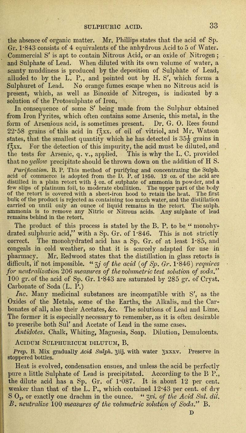 the absence of organic matter. Mr. Phillips states that the acid of Sp. Gr. 1-843 consists of 4 equivalents of the anhydrous Acid to 5 of Water. Commercial S' is apt to contain Nitrous Acid, or an oxide of Nitrogen; and Sulphate of Lead. When diluted with its own volume of water, a scanty muddiness is produced by the deposition of Sulphate of Lead, alluded to by the L. P., and pointed out by H. S', which forms a Sulphuret of Lead. No orange fumes escape when no Nitrous acid is present, which, as well as Binoxide of Nitrogen, is indicated by a solution of the Protosulphate of Iron. In consequence of some S' being made from the Sulphur obtained from Iron Pyrites, which often contains some Arsenic, this metal, in the form of Arsenious acid, is sometimes present. Dr. G. 0. Kees found 22*58 grains of this acid in fjxx. of oil of vitriol, and Mr. Watson states, that the smallest quantity which he has detected is 35|- grains in f^xx. For the detection of this impurity, the acid must be diluted, and the tests for Arsenic, q. v., applied. This is why the L. C. provided that no yellow precipitate should be thrown down on the addition of H S. Purification. B. P. This method of purifying and concentrating the Sulph. acid of commerce is adopted from the D. P. of 1850. 12 oz. of the acid are distilled in a plain retort with \ oz. of sulphate of ammonia in powder, and a few slips of platinum foil, to moderate ebullition. The upper part of the body of the retort is covered with a sheet-iron hood to retain the heat. The first bulk of the product is rejected as containing too much water, and the distillation carried on until only an ounce of liquid remains in the retort. The sulph. ammonia is to remove any Nitric or Nitrous acids. Any sulphate of lead remains behind in the retort. The product of this process is stated by the B. P. to be  monohy- drated sulphuric acid, with a Sp. Gr. of 1-846. This is not strictly correct. The monohydrated acid has a Sp. Gr. of at least 1*85, and congeals in cold weather, so that it is scarcely adapted for use in pharmacy. Mr. Redwood states that the distillation in glass retorts is difficult, if not impossible.  3; of the acid [of Sp. Gr. 1-846) requires for neutralization 206 measures of the volumetric test solution of soda.^^ 100 gr. of the acid of Sp. Gr. 1*843 are saturated by 285 gr. of Cryst. Carbonate of Soda (L. P.) Inc. Many medicinal substances are incompatible with S', as the Oxides of the Metals, some of the Earths, the Alkalis, and the Car- bonates of all, also their Acetates, &c. The solutions of Lead and Lime. The former it is especially necessary to remember, as it is often desirable to prescribe both Sul' and Acetate of Lead in the same cases. Antidotes. Chalk, Whiting, Magnesia, Soap. Dilution, Demulcents. ACIDUM SULPHURICUM DILUTUM, B. Prep. B. Mix gradually Acid Sulph. giij. with water §xxxv. Preserve in stoppered bottles. Heat is evolved, condensation ensues, and unless the acid be perfectly pure a little Sulphate of Lead is precipitated. According to the B P., the dilute acid has a Sp. Gr. of 1-087. It is about 12 per cent, weaker than that of the L. P., which contained 12*43 per cent, of dry S O3, or exactly one drachm in the ounce.  '^vi. of the Acid Sul. dil. B, neutralize 100 measures of the volumetric solution of Soda. B. D