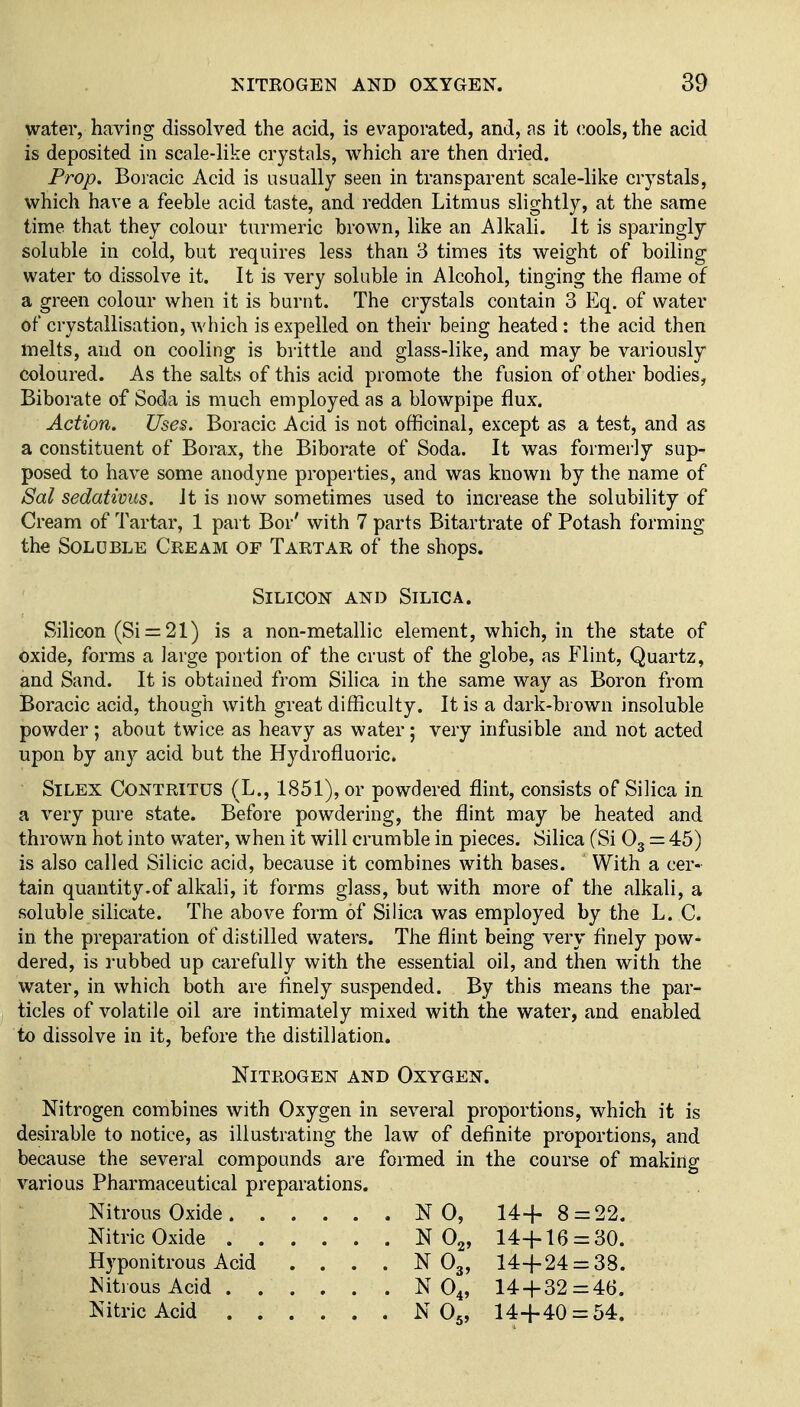 water, having dissolved the acid, is evaporated, and, as it cools, the acid is deposited in scale-like crystals, which are then dried. Prop. Boracic Acid is usually seen in transparent scale-like crystals, which have a feeble acid taste, and redden Litmus slightly, at the same time that they colour turmeric brown, like an Alkali. It is sparingly soluble in cold, but requires less than 3 times its weight of boiling water to dissolve it. It is very soluble in Alcohol, tinging the flame of a green colour when it is burnt. The crystals contain 3 P]q. of water of crystallisation, which is expelled on their being heated : the acid then melts, and on cooling is brittle and glass-like, and may be variously coloured. As the salts of this acid promote the fusion of other bodies, Biborate of Soda is much employed as a blowpipe flux. Action. Uses. Boracic Acid is not officinal, except as a test, and as a constituent of Borax, the Biborate of Soda. It was formerly sup^ posed to have some anodyne properties, and was known by the name of Sal sedativus. It is now sometimes used to increase the solubihty of Cream of Tartar, 1 part Bor' with 7 parts Bitartrate of Potash forming the Soluble Cream of Tartar of the shops. Silicon and Silica. Silicon (Si = 21) is a non-metallic element, which, in the state of oxide, forms a large portion of the crust of the globe, as Flint, Quartz, and Sand. It is obtained from Silica in the same way as Boron from Boracic acid, though with great difficulty. It is a dark-brown insoluble powder ; about twice as heavy as water; very infusible and not acted upon by any acid but the Hydrofluoric. SiLEX CONTRITUS (L., 1851), or powdered flint, consists of Silica in a very pure state. Before powdering, the flint may be heated and thrown hot into water, when it will crumble in pieces. Silica (Si O3 — 45) is also called Silicic acid, because it combines with bases. With a cer- tain quantity.of alkali, it forms glass, but with more of the alkali, a soluble silicate. The above form of Silica was employed by the L. C. in the preparation of distilled waters. The flint being very flnely pow- dered, is rubbed up carefully with the essential oil, and then with the water, in which both are flnely suspended. By this means the par- ticles of volatile oil are intimately mixed with the water, and enabled to dissolve in it, before the distillation. Nitrogen and Oxygen. Nitrogen combines with Oxygen in several proportions, which it is desirable to notice, as illustrating the law of definite proportions, and because the several compounds are formed in the course of making various Pharmaceutical preparations. Nitrous Oxide NO, 14+8 = 22. Nitric Oxide N Og, 14-{-16 = 30. Hyponitrous Acid . . . . N O3, 14-1-24 = 38. ^Jitrous Acid N O4, 14-|-32=46. Nitric Acid N O5, 14+40 = 54.