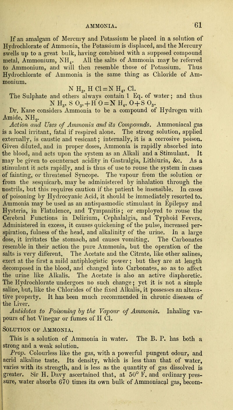If an amalgam of Mercury and Potassium be placed in a solution of Hydrochlorate of Ammonia, the Potassium is displaced, and the Mercury swells up to a great bulk, having combined with a supposed compound metal. Ammonium, NH^. All the salts of Ammonia may be referred to Ammonium, and will then resemble those of Potassium. Thus Hydrochlorate of Ammonia is the same thing as Chloride of Am- monium. NH3, HC1 = NH4, CI. The Sulphate and others always contain 1 Eq. of water; and thus N H3, S 03, + H 0=:N H4, O-fS O3. Dr. Kane considers Ammonia to be a compound of Hydrogen with Amide, NH2. Action and Uses of Ammonia and its Compounds. Ammoniacal gas is a local irritant, fatal if respired alone. The strong solution, apphed externally, is caustic and vesicant; internally, it is a corrosive poison. Given diluted, and in proper doses, Ammonia is rapidly absorbed into the blood, and acts upon the system as an Alkali and a Stimulant. It may be given to counteract acidity in Gastralgia, Lithiuria, &c. As a stimulant it acts rapidly, and is thus of use to rouse the system in cases of fainting, or threatened Syncope. The vapour from the solution or from the sesquicarb. may be administered by inhalation through the nostrils, but this i-equires caution if the patient be insensible. In cases of poisoning by Hydrocyanic Acid, it should be immediately resorted to. Ammonia may be used as an antispasmodic stimulant in Epilepsy and Hysteria, in Flatulence, and Tympanitis; or employed to rouse the Cerebral Functions in Delirium, Cephalalgia, and Typhoid Fevers. Administered in excess, it causes quickening of the pulse, increased per- spiration, fulness of the head, and alkalinity of the urine. In a large dose, it irritates the stomach, and causes vomiting. The Carbonates resemble in their action the pure Ammonia, but the operation of the salts is very different. The Acetate and the Citrate, like other salines, exert at the first a mild antiphlogistic power ; but they are at length decomposed in the blood, and changed into Carbonates, so as to affect the urine like Alkalis. The Acetate is also an active diaphoretic. The Hydrochlorate undergoes no such change; yet it is not a simple saline, but, like the Chlorides of the fixed Alkalis, it possesses an altera- tive property. It has been much recommended in chronic diseases of the Liver. Antidotes to Poisoning by the Vapour of Ammonia. Inhaling va- pours of hot Vinegar or fumes of H CI. Solution of Ammonia. This is a solution of Ammonia in water. The B. P. has both a strong and a weak solution. Prop. Colourless like the gas, with a powerful pungent odour, and acrid alkaline taste. Its density, which is less than that of water, varies with its strength, and is less as the quantity of gas dissolved is greater. Sir H. Davy ascertained that, at 50° F. and ordinary pres- sure, water absorbs 670 times its own bulk of Ammoniacal gas, becom-