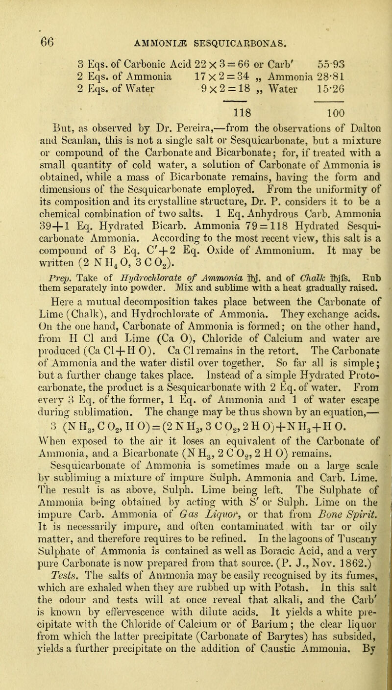 3 Eqs. of Carbonic Acid 22 X 3 = 66 or Carb' 55 93 2 Eqs. of Ammonia 17x2 = 34 „ Ammonia 28-81 2 Eqs. of Water 9x2 = 18 „ Water 15-26 118 100 But, as observed by Dr. Pereira,—from the observations of Dalton and Scanlan, this is not a single salt or Sesquicarbonate, but a mixture or compound of the Carbonate and Bicarbonate; for, if treated with a small quantity of cold water, a solution of Carbonate of Ammonia is obtained, while a mass of Bicarbonate remains, having the form and dimensions of the Sesquicarbonate employed. From the uniformity of its composition and its crystalline structure, Dr. P. considers it to be a chemical combination of two salts. 1 Eq. Anhydrous Carb. Ammonia 39+1 Eq. Hydrated Bicarb. Ammonia 79 = 118 Hydrated Sesqui- carbonate Ammonia. According to the most recent view, this salt is a compound of 3 Eq. C'-}-2 Eq. Oxide of Ammonium. It mav be written (2 NH4O, 3 C O2). Prep. Take of Hydrocldwate of Ammonia ibj. and of CfJialk Ibjfs. Rub them separately into powder. Mix and sublime with a heat gradually raised. Here a mutual decomposition takes place between the Carbonate of Lime (Chalk), and Hydrochlorate of Ammonia. They exchange acids. On the one hand. Carbonate of Ammonia is formed; on the other hand, from H CI and Lime (Ca 0), Chloride of Calcium and water ai-e produced (Ca Cl + H 0). Ca CI remains in the retort. The Carbonate of Ammonia and the water distil over together. So far all is simple; but a further change takes place. Instead of a simple Hydrated Proto- carbonate, the product is a Sesquicarbonate with 2 Eq. of water. From every 3 Eq. of the former, 1 Eq. of Ammonia and 1 of water escape during sublimation. The change may be thus shown by an equation,— 3 (N Hg, C O2, H 0) = (2 N H3, 3 C Og, 2 H 0)+N Hg-f H 0. When exposed to the air it loses an equivalent of the Carbonate of Ammonia, and a Bicarbonate (N H3, 2 C Og, 2 H 0) remains. Sesquicarbonate of Ammonia is sometimes made on a large scale by subliming a mixture of impure Sulph. Ammonia and Carb. Lime. The result is as above, Snlph. Lime being left. The Sulphate of Ammonia being obtained by a(tting with S' or Sulph. Lime on the impure Carb. Ammonia of Gas Liquor, or that from Bone Spirit. It is necessarily impure, and often contaminated with tar or oily matter, and therefore requires to be refined. In the lagoons of Tuscany Sulphate of Ammonia is contained as well as Boracic Acid, and a vei y pure Carbonate is now prepared from that source. (P. J., Nov. 1862.) Tests. The salts of Ammonia may be easily recognised by its fumes, which are exhaled when they are rubbed up with Potash. In this salt the odour and tests will at once reveal that alkali, and the Carb' is known by effervescence with dilute acids. It yields a white pre- cipitate with the Chloride of Calcium or of Barium; the clear liquor from which the latter precipitate (Carbonate of Barytes) has subsided, yields a further precipitate on the addition of Caustic Ammonia. By