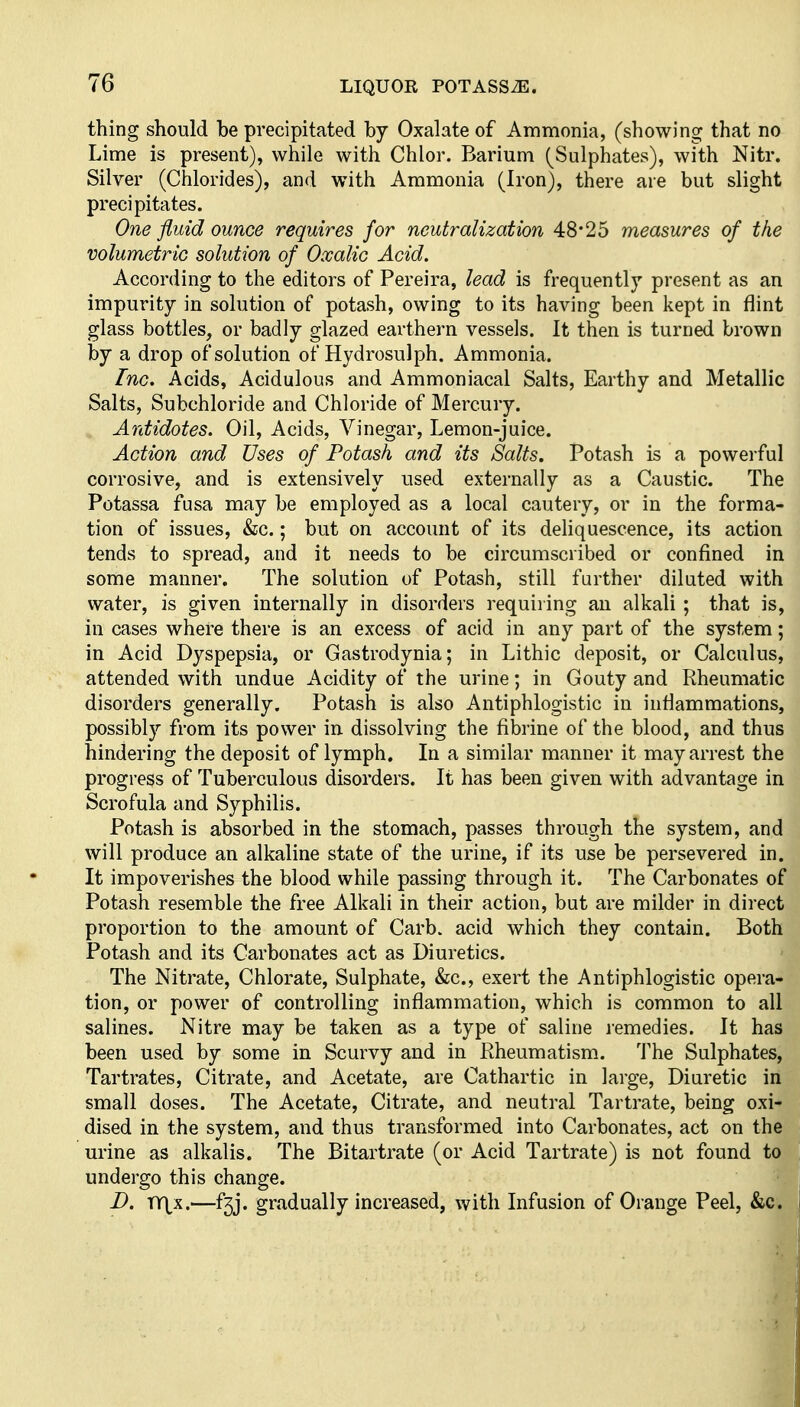 thing should be precipitated by Oxalate of Ammonia, (showing that no Lime is present), while with Chlor. Barium (Sulphates), with Nitr. Silver (Chlorides), and with Ammonia (Iron), there are but slight precipitates. One fluid ounce requires for neutralization 48*25 measures of the volumetric solution of Oxalic Acid. According to the editors of Pereira, lead is frequently present as an impurity in solution of potash, owing to its having been kept in flint glass bottles, or badly glazed earthern vessels. It then is turned brown by a drop of solution of Hydrosulph, Ammonia. Inc, Acids, Acidulous and Ammoniacal Salts, Earthy and Metallic Salts, Subchloride and Chloride of Mercury. Antidotes. Oil, Acids, Vinegar, Lemon-juice. Action and Uses of Potash and its Salts. Potash is a powerful corrosive, and is extensively used externally as a Caustic. The Potassa fusa may be employed as a local cautery, or in the forma- tion of issues, &c.; but on account of its deliquescence, its action tends to spread, and it needs to be circumscribed or confined in some manner. The solution of Potash, still farther diluted with water, is given internally in disorders requiiing an alkali ; that is, in cases where there is an excess of acid in any part of the system; in Acid Dyspepsia, or Gastrodynia; in Lithic deposit, or Calculus, attended with undue Acidity of the urine; in Gouty and Rheumatic disorders generally. Potash is also Antiphlogistic in inflammations, possibly from its power in dissolving the fibrine of the blood, and thus hindering the deposit of lymph. In a similar manner it may arrest the progress of Tuberculous disorders. It has been given with advantage in Scrofula and Syphilis. Potash is absorbed in the stomach, passes through the system, and will produce an alkaline state of the urine, if its use be persevered in. It impoverishes the blood while passing through it. The Carbonates of Potash resemble the free Alkali in their action, but are milder in direct proportion to the amount of Carb. acid which they contain. Both Potash and its Carbonates act as Diuretics. The Nitrate, Chlorate, Sulphate, &c., exert the Antiphlogistic opera- tion, or power of controlling inflammation, which is common to all salines. Nitre may be taken as a type of saline lemedies. It has been used by some in Scurvy and in Rheumatism. The Sulphates, Tartrates, Citrate, and Acetate, are Cathartic in large. Diuretic in small doses. The Acetate, Citrate, and neutral Tartrate, being oxi- dised in the system, and thus transformed into Carbonates, act on the urine as alkalis. The Bitartrate (or Acid Tartrate) is not found to undergo this change. D. XX\K.—f5j. gradually increased, with Infusion of Orange Peel, &c.