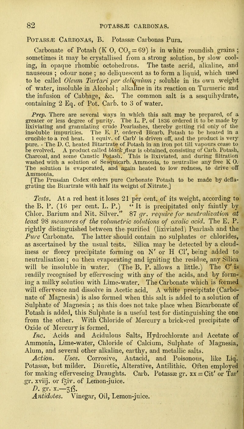 Potass^ Carbonas, B. Potasses Carbonas Pura. Carbonate of Potash (K 0, CO2 = 69) is in white roundish grains ; sometimes it may be crystallised from a strong solution, by slow cool- ing, in opaque rhombic octohedrons. The taste acrid, alkaline, and nauseous ; odour none ; so deliquescent as to form a liquid, which used to be called Oleum Tartan per deliquium; soluble in its own weight of water, insoluble in Alcohol; alkaline in its reaction on Turmeric and the infusion of Cabbage, &c. The common salt is a sesquihydrate, containing 2 Eq. of Pot. Carb. to 3 of water. Frep. There are several -ways in which this salt may be prepared, of a greater or less degree of purity. The L. P. of 1836 ordered it to be made by lixiviating and granulating crude Pearlashes, thereby getting rid only of the insoluble impurities. The E, P. ordered Bicarb. Potash to be heated in a crucible to a red heat. I equiv, of Carb' is driven off, and the product is very pure. - The D. C. heated Bitartrate of Potash in an iron pot till vapours cease to be evolved. A product called black jiux is obtained, consisting of Carb. Potash, Charcoal, and some Caustic Potash. This is lixiviated, and during filtration washed with a solution of Sesquicarb. Ammonia, to neutralise any free K 0. The solution is evaporated, and again heated to low redness, to drive off Ammonia. [The Prussian Codex orders pure Carbonate Potash to be made by defla- grating the Bi tartrate with half its weight of Nitrate.] Tests. At a red heat it loses 21 per cent, of its weight, according to the B. P. (16 per cent. L. P.) *' It is precipitated only faintly by Chlor. Barium and Nit. Silver. 87 gr. require for neutralization at least 98 measures of the volumetric solutions of oxalic acid. The E. P. rightly distinguished between the purified (lixiviated^ Pearlash and the Pure Carbonate. The latter should contain no sulphates or chlorides, as ascertained by the usual tests. Silica may be detected by a cloud- iness or fleecy precipitate forming on N' or H CI', being added to neutralisation ; on then evaporating and igniting the residn.e, any Silica will be insoluble in water. (The B. P. allows a little.) The C is readily recognised by effervescing with any of the acids, and by form- ing a milky solution with Lime-water. The Carbonate which is formed will effervesce and dissolve in Acetic acid. A white precipitate (Carbo- nate of Magnesia) is also formed when this salt is added to a solution of Sulphate of Magnesia ; as this does not take place when Bicarbonate of Potash is added, this Sulphate is a useful test for distinguishing the one from the other. With Chloride of Mercury a brick-red precipitate of Oxide of Mercury is formed. Inc. Acids and Acidulous Salts, Hydrochlorate and Acetate of Ammonia, Lime-water, Chloride of Calcium, Sulphate of Magnesia, Alum, and several other alkaline, earthy, and metallic salts. Action. Uses. Corrosive, Antacid, and Poisonous, like Liq'. Potassae, but milder. Diuretic, Alterative, Antilithic. Often employed for making effervescing Draughts. Carb. PotasscE gr. xx — Cit' or Tar' gr. xviij. or f^v. of Lemon-juice. Antidotes. Vinegar, Oil, Lemon-juice.