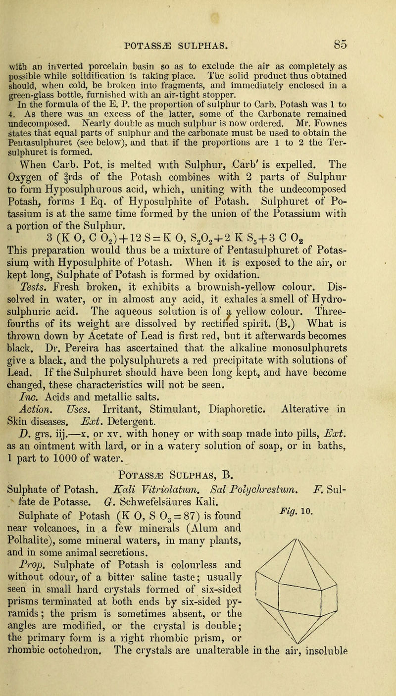 with an inverted porcelain basin so as to exclude the air as completely as possible while solidiiication is taking place. TUe solid product thus obtained should, when cold, be broken into fragments, and immediately enclosed in a green-glass bottle, furnished with an air-tight stopper. In the formula of the E. P. the proportion of sulphur to Garb. Potash was 1 to 4. As there was an excess of the latter, some of the Carbonate remained undecomposed. Nearly double as much sulphur is now ordered. Mr. Fownes states that equal parts of sulphur and the carbonate must be used to obtain the Pentasulphuret (see below), and that if the proportions are 1 to 2 the Ter- sulphuret is formed. When Carb. Pot. is melted with Sulphur, Carb' is expelled. The Oxygen of frds of the Potash combines with 2 parts of Sulphur to form Hyposulphurous acid, which, uniting with the undecomposed Potash, forms 1 Eq. of Hyposulphite of Potash. Sulphuret of Po- tassium is at the same time formed by the union of the Potassium with a portion of the Sulphur. 3 (K O, C 02) + 12S = K 0, 8202-4-2 K 8^+3 C Og This preparation would thus be a mixture of Pentasulphuret of Potas- sium with Hyposulphite of Potash. When it is exposed to the air, or kept long, Sulphate of Potash is formed by oxidation. Tests. Fresh broken, it exhibits a brownish-yellow colour. Dis- solved in water, or in almost any acid, it exhales a smell of Hydro- sulphuric acid. The aqueous solution is of ^ yellow colour. Three- fourths of its weight are dissolved by rectified spirit. (B.) What is thrown down by Acetate of Lead is first red, but it afterwards becomes black. Dr. Pereira has ascertained that the alkaline monosulphurets give a black, and the polysulphurets a red precipitate with solutions of Lead. If the Sulphuret should have been long kept, and have become changed, these characteristics will not be seen. Inc. Acids and metallic salts. Action. Uses. Irritant, Stimulant, Diaphoretic. Alterative in Skin diseases. Ext. Detergent. D. grs. iij.—X. or xv. with honey or with soap made into pills. Ext. as an ointment with lard, or in a watery solution of soap, or in baths, I part to 1000 of water. Potass^ Sulphas, B. Sulphate of Potash. Kali Vitriolatum. Sal Polychrestum. F. Sul- fate de Potasse. G. Schwefelsaures Kali. Sulphate of Potash (K 0, S 03 = 8?) is found near volcanoes, in a few minerals (Alum and Polhalite), some mineral waters, in many plants, and in some animal secretions. Prop. Sulphate of Potash is colourless and without odour, of a bitter saline taste; usually seen in small hard crystals formed of six-sided prisms terminated at both ends by six-sided py- ramids ; the prism is sometimes absent, or the angles are modified, or the crystal is double; the primary form is a right rhombic prism, or rhombic octohedron. The crystals are unalterable in the air, insoluble