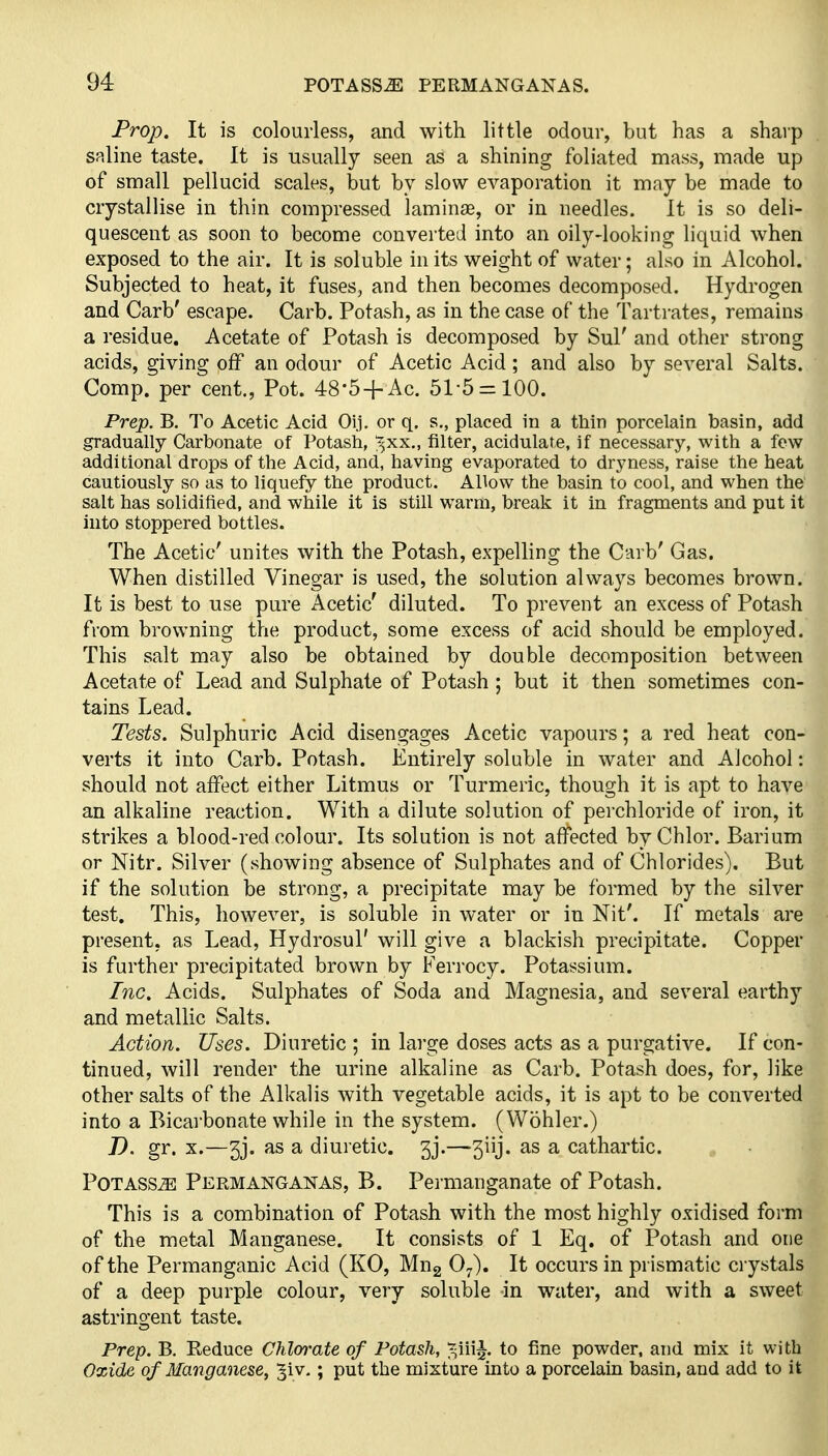 Prop, It is colourless, and with little odour, but has a sharp saline taste. It is usually seen as a shining foliated mass, made up of small pellucid scales, but by slow evaporation it may be made to crystallise in thin compressed laminae, or in needles. It is so deli- quescent as soon to become converted into an oily-looking liquid when exposed to the air. It is soluble in its weight of water; also in Alcohol. Subjected to heat, it fuses, and then becomes decomposed. Hydrogen and Carb' escape. Carb. Potash, as in the case of the Tartrates, remains a residue. Acetate of Potash is decomposed by Sul' and other strong acids, giving off an odour of Acetic Acid; and also by several Salts. Comp. per cent., Pot. 48-5-f Ac. 51-5 = 100. Prep. B. To Acetic Acid Oij. or q. s., placed in a thin porcelain basin, add gradually Carbonate of Potash, ;^xx., filter, acidulate, if necessary, with a few additional drops of the Acid, and, having evaporated to dryness, raise the heat cautiously so as to liquefy the product. Allow the basin to cool, and when the salt has solidified, and while it is still warm, break it in fragments and put it into stoppered bottles. The Acetic' unites with the Potash, expelling the Carb' Gas. When distilled Vinegar is used, the solution always becomes brown. It is best to use pure Acetic' diluted. To prevent an excess of Potash from browning the product, some excess of acid should be employed. This salt may also be obtained by double decomposition between Acetate of Lead and Sulphate of Potash ; but it then sometimes con- tains Lead. Tests. Sulphuric Acid disengages Acetic vapours; a red heat con- verts it into Carb. Potash. Entirely soluble in water and Alcohol: should not affect either Litmus or Turmeric, though it is apt to have an alkaline reaction. With a dilute solution of perchloride of iron, it strikes a blood-red colour. Its solution is not affected byChlor. Barium or Nitr. Silver (showing absence of Sulphates and of Chlorides). But if the solution be strong, a precipitate may be formed by the silver test. This, however, is soluble in water or in Nit'. If metals are present, as Lead, Hydrosul' will give a blackish precipitate. Copper is further precipitated brown by Ferrocy. Potassium. Inc. Acids. Sulphates of Soda and Magnesia, and several earthy and metallic Salts. Action. Uses. Diuretic ; in large doses acts as a purgative. If con- tinued, will render the urine alkaline as Carb. Potash does, for, like other salts of the Alkalis with vegetable acids, it is apt to be converted into a Bicai'bonate while in the system. (Wohler.) D. gr. X.—5j. as a diuretic. 3j.—3iij. as a cathartic. Potass^ Permanganas, B. Peimanganate of Potash. This is a combination of Potash with the most highly oxidised form of the metal Manganese. It consists of 1 Eq. of Potash and one of the Permanganic Acid (KO, Mug O^). It occurs in prismatic ciystals of a deep purple colour, very soluble in water, and with a sweet astringent taste. Prep. B. Reduce Chlm-ate of Potash, ^-iii^ to fine powder, and mix it with Oxide of Manganese, ^iv. ; put the mixture into a porcelain basin, and add to it