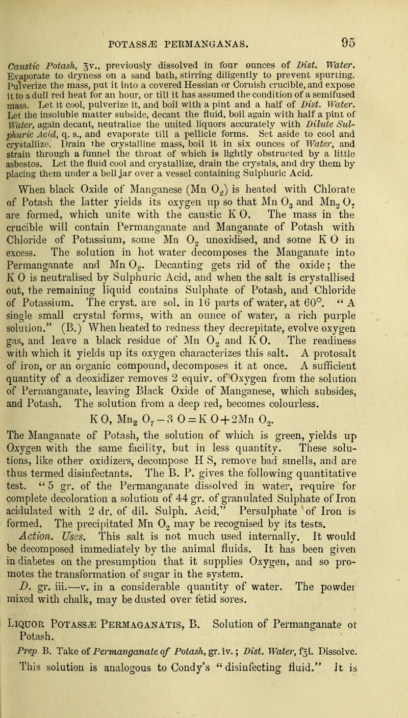 Caustic Potash, §v., previously dissolved in four ounces of Dist. Water. Evaporate to dryness on a sand bath, stirring diligently to prevent spurting. Pulverize the mass, put it into a covered Hessian or Cornish crucible, and expose it to a dull red heat for an hour, or till it has assumed the condition of a semifused mass. Let it cool, pulverize it, and boil with a pint and a half of Dist. Water. Let the insoluble matter subside, decant the fluid, boil again with half a pint of Water, again decant, neutralize the united liquors accurately with Dilute Sul- phuric Acid, q. s., and evaporate till a pellicle forms. Set aside to cool and crystallize. Drain the crystalline mass, boil it in six ounces of Water, and strain through a funnel the throat of which is lightly obstructed by a little asbestos. Let the fluid cool and crystallize, drain the crj^stals, and dry them by placing them under a bell jar over a vessel containing Sulphuric Acid. When black Oxide of Manganese (Mn 0^) is heated with Chlorate of Potash the latter yields its oxygen np so that Mn O3 and Mug O7 are formed, which unite with the caustic K 0. The mass in the crucible will contain Permanganate and Manganate of Potash with Chloride of Potassium, some Mn O2 unoxidised, and some K 0 in excess. The solution in hot water decomposes the Manganate into Permanganate and Mn Og. Decanting gets rid of the oxide; the K 0 is neutralised by Sulphuric Acid, and when the salt is crystallised out, the remaining liquid contains Sulphate of Potash, and Chloride of Potassium. The cryst. are sol. in 16 parts of water, at 60°.  A single small crystal forms, with an ounce of water, a rich purple soludon. (B.) When heated to redness they decrepitate, evolve oxygen gas, and leave a black residue of Mn O2 and K 0. The readiness with which it yields up its oxygen charactei'izes this salt. A protosalt of iron, or an organic compound, decomposes it at once. A sufficient quantity of a deoxidizer removes 2 equiv. of Oxygen from the solution of Permanganate, leaving Black Oxide of Manganese, which subsides, and Potash. The solution from a deep red, becomes colourless. KO, Mng O7-3 0 = K0 + 2Mn O2. The Manganate of Potash, the solution of which is green, yields up Oxygen with the same facility, but in less quantity. These solu- tions, like other oxidizers, decompose H S, remove bad smells, and are thus termed disinfectants. The B. P. gives the following quantitative test,  5 gr. of the Permanganate dissolved in water, require for complete decoloration a solution of Mgr. of granulated Sulphate of Iron acidulated with 2 dr. of dil. Sulph. Acid. Persulphate of Iron is formed. The precipitated Mn O2 may be recognised by its tests. Action. Uses. This salt is not much used internally. It would be decomposed immediately by the animal fluids. It has been given in diabetes on the presumption that it supplies Oxygen, and so pro- motes the transformation of sugar in the system. D. gr. iii.—v. in a considerable quantity of water. The powder mixed with chalk, may be dusted over fetid sores. Liquor Potass^ Permaganatis, B. Solution of Permanganate ot Potash. Prep B, Take of Permanganate of Potash, gr, iv.; Dist. Water, fgi. Dissolve. This solution is analogous to Condy's  disinfecting fluid. It is