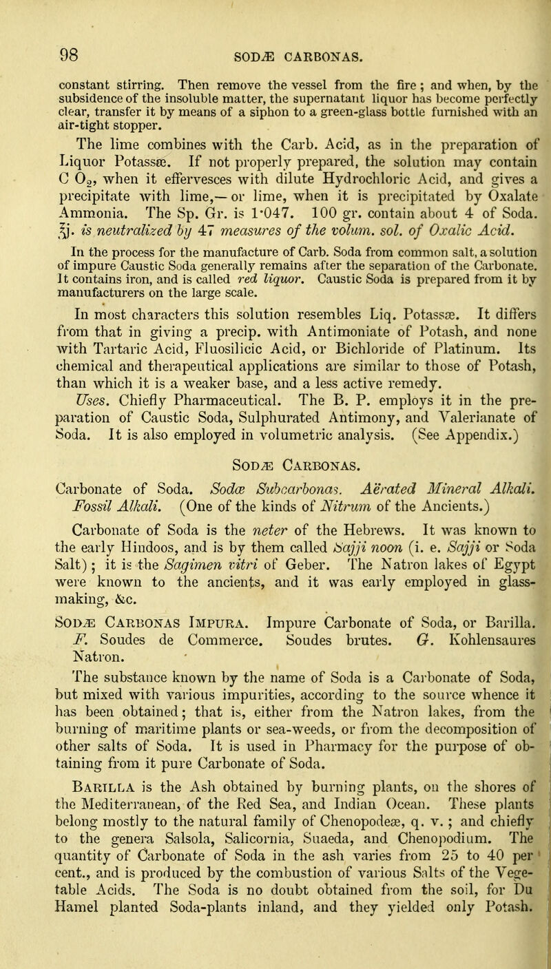 constant stirring. Then remove the vessel from the fire; and when, by the subsidence of the insoluble matter, the supernatant liquor has become perfectly- clear, transfer it by means of a siphon to a green-glass bottle furnished with an air-tight stopper. The lime combines with the Carb. Acid, as in the preparation of Liquor Potassee. If not properly prepared, the solution may contain C O2, when it effervesces with dilute Hydrochloric Acid, and gives a precipitate with lime,— or lime, when it is precipitated by Oxalate Ammonia. The Sp. Gr, is 1*047. 100 gr. contain about 4 of Soda. 'is neutralized by 47 measures of the volum. sol. of Oxalic Acid. In the process for the manufacture of Carb. Soda from common salt, a solution of impure Caustic Soda generally remains after the separation of the Carbonate. It contains iron, and is called red liquor. Caustic Soda is prepared from it by manufacturers on the large scale. In most characters this solution resembles Liq. Potassge. It diffei's from that in giving a precip. with Antimoniate of Potash, and none with Tartaric Acid, Fiuosilicic Acid, or Bichloride of Platinum. Its chemical and therapeutical applications are similar to those of Potash, than which it is a weaker base, and a less active remedy. Uses. Chiefly Pharmaceutical. The B. P. employs it in the pre- paration of Caustic Soda, Sulphurated Antimony, and Valerianate of Soda. It is also employed in volumetric analysis. (See Appendix.) SoD^ Carbonas. Carbonate of Soda. Sodce Suhcarbonas. Aerated Mineral Alkali. Fossil Alkali. (One of the kinds of Nitrum of the Ancients.) Carbonate of Soda is the neter of the Hebrews. It was known to the early Hindoos, and is by them called i^ajji noon (i. e. Sajji or Soda Salt); it is the Sagimen intri of Geber. The Natron lakes of Egypt were known to the ancients, and it was early employed in glass- making, &c. SonM Carbonas Impura. Impure Carbonate of Soda, or Barilla. F. Sondes de Commerce. Sondes brutes. G. Kohlensaures Natron. The substance known by the name of Soda is a Carbonate of Soda, but mixed with various impurities, according to the source whence it has been obtained; that is, either from the Natron lakes, from the burning of maritime plants or sea-weeds, or from the decomposition of other salts of Soda. It is used in Pharmacy for the purpose of ob- taining from it pure Carbonate of Soda. Barilla is the Ash obtained by burning plants, on the shores of the Mediterranean, of the Red Sea, and Indian Ocean. These plants belong mostly to the natural family of Chenopodese, q. v. ; and chiefly to the genera Salsola, Salicornia, Suaeda, and Chenopodium. The quantity of Carbonate of Soda in the ash varies from 25 to 40 per' cent., and is produced by the combustion of various Salts of the Vege- table Acids. The Soda is no doubt obtained from the soil, for Du Hamel planted Soda-plants inland, and they yielded only Potash.