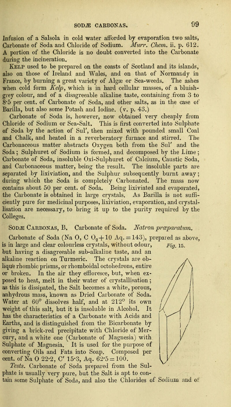 Infusion of a Salsola in cold water afforded by evaporation two salts, Carbonate of Soda and Chloride of Sodium. Murr. Chem. ii. p. 612. A portion of the Chloride is no doubt converted into the Carbonate during the incineration. Kelp used to be prepared on the coasts of Scotland and its islands, also on those of Ireland and Wales, and on that of Normandy in France, by burning a great variety of Algse or Sea-weeds. The ashes when cold form Kelp, which is in hard cellular masses, of a bluish- grey colour, and of a disagreeable alkaline taste, containing from 3 to 8*5 per cent, of Carbonate of Soda, and other salts, as in the case of Barilla, but also some Potash and Iodine, (v. p. 43.) Carbonate of Soda is, however, now obtained very cheaply from Chloride of Sodium or Sea-Salt. This is first converted into Sulphate of Soda by the action of Sul', then mixed with pounded small Coal and Chalk, and heated in a reverberatory furnace and stirred. The Carbonaceous matter abstracts Oxygen both from the Sul' and the Soda; Sulphuret of Sodium is formed, and decomposed by the Lime ; Carbonate of Soda, insoluble Oxi-Sulphuret of Calcium, Caustic Soda, and Carbonaceous matter, being the result. The insoluble parts are separated by lixiviation, and the Sulphur subsequently burnt away; during which the Soda is completely Carbonated. The mass now contains about 50 per cent, of Soda. Being lixiviated and evaporated, the Carbonate is obtained in large crystals. As Barilla is not suffi- ciently pure for medicinal purposes, lixiviation, evaporation, and crystal- lisation are necessary, to bring it up to the purity required by the Colleges. SOD^ Carbonas, B. Carbonate of Soda. Natron prwparatum. Carbonate of Soda (Na 0, C 02 4-10 Aq. = 143), prepared as above, is in large and clear colourless crystals, without odour. Fig. 15. but having a disagreeable sub-alkaline taste, and an alkaline reaction on Turmeric. The crystals are ob- lique rhombic prisms, or rhomboidal octohedrons, entire or broken. In the air they effloresce, but, when ex- posed to heat, melt in their water of crystallisation; as this is dissipated, the Salt becomes a white, porous, anhydrous mass, known as Dried Carbonate of Soda. Water at 60° dissolves half, and at 212° its own weight of this salt, but it is insoluble in Alcohol. It has the characteristics of a Carbonate with Acids and Earths, and is distinguished from the Bicarbonate by giving a brick-red precipitate with Chloride of Mer- cury, and a white one (Cai bonate of Magnesia) with Sulphate of Magnesia. It is used for the purpose of converting Oils and Fats into Soap. Composed per cent, of Na 0 22-2, C 15-3, Aq. 62*5 = 100. Tests. Carbonate of Soda prepared from the Sul- phate is usually very pure, but the Salt is apt to con- tain some Sulphate of Soda, and also the Chlorides of Sodium and of