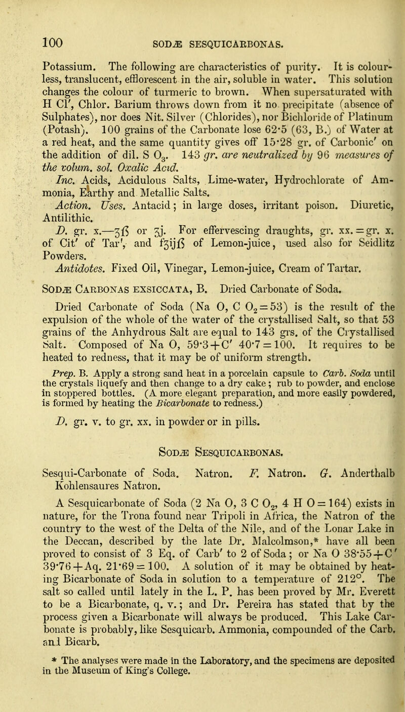 Potassium. The following are characteristics of purity. It is colour- less, translucent, efflorescent in the air, soluble in water. This solution changes the colour of turmeric to brown. When supersaturated with H CI', Chlor. Barium throws down from it no precipitate (absence of Sulphates), nor does Nit. Silver (Chlorides), nor Bichloride of Platinum (Potash). 100 grains of the Carbonate lose 62-5 (63, B.j of Water at a red heat, and the same quantity gives off 15*28 gr. of Carbonic' on the addition of dil. S O3. 143 gr, are neutralized by 96 measures of the volum. sol. Oxalic Acid. Inc. Acids, Acidulous Salts, Lime-water, Hydrochlorate of Am- monia, Ekrthy and Metallic Salts. Action. Uses. Antacid; in lai'ge doses, irritant poison. Diuretic, Antilithic. D. gr. X.—or 3j. For effervescing draughts, gr. xx. = gr. x. of Cit' of Tar', and f3ijl3 of Lemon-juice, used also for Seidlitz Powders. Antidotes. Fixed Oil, Vinegar, Lemon-juice, Cream of Tartar. SOD^ Carbonas exsiccata, B. Dried Carbonate of Soda. Dried Carbonate of Soda (Na 0, C Og^SS) is the result of the expulsion of the whole of the water of the crystallised Salt, so that 53 grains of the Anhydrous Salt are equal to 143 grs. of the Crystallised Salt. Composed of Na 0, 59-3H-C' 40*7 = 100. It requires to be heated to redness, that it may be of uniform strength. Prep. B. Apply a strong sand heat in a porcelain capsule to Carh. Soda until the crystals liquefy and then change to a dry cake ; rub to powder, and enclose in stoppered bottles. (A more elegant preparation, and more easily powdered, is formed by heating the Bicarbonate to redness.) D. gr. v. to gr. xx. in powder or in pills. SoD^ Sesquioaebonas. Sesqui-Carbonate of Soda. Natron. F. Natron. G. Anderthalb Kohlensaures Natron. A Sesquicarbonate of Soda (2 Na 0, 3 C O2, 4 H 0 = 164) exists in nature, for the Trona found near Tripoli in Africa, the Natron of the country to the west of the Delta of the Nile, and of the Lonar Lake in the Deccan, described by the late Dr. Malcolmson,* have all been proved to consist of 3 Eq. of Carb' to 2 of Soda; or Na 0 38*55-f C 39*76+Aq. 21*69 = 100. A solution of it may be obtained by heat- ing Bicarbonate of Soda in solution to a temperature of 212°. The salt so called until lately in the L. P. has been proved by Mr. Everett to be a Bicarbonate, q. v.; and Dr. Pereira has stated that by the process given a Bicarbonate will always be produced. This Lake Car- bonate is probably, like Sesquicarb. Ammonia, compounded of the Carb, and Bicarb. * The analyses were made in the Laboratory, and the specimens are deposited in the Museum of King's College.