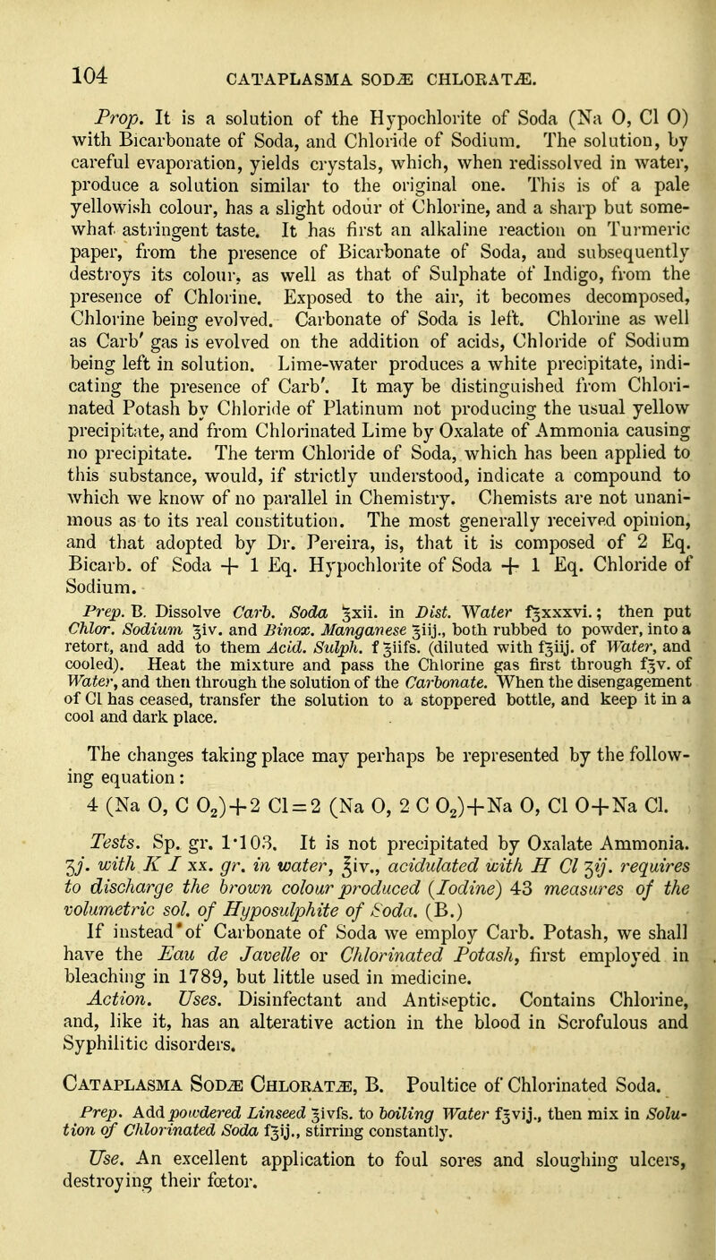 Prop. It is a solution of the Hypochlorite of Soda (Na 0, CI 0) with Bicarbonate of Soda, and Chloride of Sodium. The solution, by careful evaporation, yields crystals, which, when redissolved in water, produce a solution similar to the original one. This is of a pale yellowish colour, has a slight odour of Chlorine, and a sharp but some- what astringent taste. It has first an alkaline reaction on Turmeric paper, from the presence of Bicarbonate of Soda, and subsequently destroys its colour, as well as that of Sulphate of Indigo, from the presence of Chlorine. Exposed to the air, it becomes decomposed, Chlorine being evolved. Carbonate of Soda is left. Chlorine as well as Carb' gas is evolved on the addition of acids. Chloride of Sodium being left in solution. Lime-water produces a white precipitate, indi- cating the presence of Carb'. It may be distinguished from Chlori- nated Potash by Chloride of Platinum not producing the usual yellow precipitate, and from Chlorinated Lime by Oxalate of Ammonia causing no precipitate. The term Chloride of Soda, which has been applied to this substance, would, if strictly understood, indicate a compound to which we know of no parallel in Chemistry. Chemists are not unani- mous as to its real constitution. The most generally received opinion, and that adopted by Dr. Pereira, is, that it is composed of 2 Eq. Bicarb, of Soda + 1 Eq. Hypochlorite of Soda 1 Eq. Chloride of Sodium. Prep. B. Dissolve Cart. Soda ^xii. in Dist. Water f^xxxvi.; then put Chlor. Sodium §iv. and Binox. Manganese ^iij., both rubbed to powder, into a retort, and add to them Acid. Sulph. f §iifs. (diluted with fgiij. of Water, and cooled). Heat the mixture and pass the Chlorine gas first through f^v. of Water, and then through the solution of the Carbonate. When the disengagement of CI has ceased, transfer the solution to a stoppered bottle, and keep it in a cool and dark place. The changes taking place may perhaps be represented by the follow- ing equation: 4 (Na 0, G 02) + 2 Cl = 2 (Na 0, 2 C 02)+Na 0, CI O-j-Na CI. Tests. Sp. gr. 1*103. It is not precipitated by Oxalate Ammonia. 3/. with K I XX. gr. in water, ^iv., acidulated with H CI ^ij. requires to discharge the brown colour produced (Iodine) 43 measures of the volumetric sol. of Hyposulphite of Soda. (B.) If instead'of Carbonate of Soda we employ Carb. Potash, we shall have the Fau de Javelle or Chlorinated Potash, first employed in bleaching in 1789, but little used in medicine. Action. Uses. Disinfectant and Antiseptic. Contains Chlorine, and, like it, has an alterative action in the blood in Scrofulous and Syphilitic disorders. Cataplasma Sod^ Chlorate, B. Poultice of Chlorinated Soda. Prep. Add powdered Linseed Jivfs. to hailing Water fjvij., then mix in Solu- tion of Chlorinated Soda fjij., stirring constantly. Use. An excellent application to foul sores and sloughing ulcers, destroying their foetor.