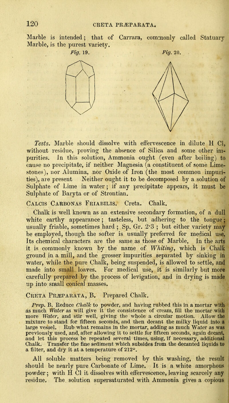 CRETA PR^PARATA. Marble is intended; that of Carrara, commonly called Statuary Marbl6, is the purest variety. Tests. Marble should dissolve with effervescence in dilute H CI, without residue, proving the absence of Silica and some other im- purities. In this solution, Ammonia ought (even after boiling) to cause no precipitate, if neither Magnesia (a constituent of some Lime- stones), nor Alumina, nor Oxide of Iron (the most common impuri- ties), are present Neither ought it to be decomposed by a solution of Sulphate of Lime in water; if any precipitate appears, it must be Sulphate of Baryta or of Strontian. Calcis Carbonas Friabilis. Creta. Chalk. Chalk is well known as an extensive secondary formation, of a dull white earthy appearance; tasteless, but adhering to the tongue; usually friable, sometimes hard ; Sp. Gr. 2'3 ; but either variety may be employed, though the softer is usually preferred for medical use. Its chemical characters are the same as those of Marble. In the arts it is commonly known by the name of Whiting, which is Chalk ground in a mill, and the grosser impurities separated by sinking in water, while the pure Chalk, being suspended, is allowed to settle, and made into small loaves. For medical use, it is similarly but more carefully prepared by the process of levigation, and in drying is made up into small conical masses. Creta Pr^parata, B. Prepared Chalk. Prep. B. Reduce Chalk to powder, and having rubbed this in a mortar with as much Water as will give it the consistence of cream, fill the mortar with more Water, and stir well, giving the whole a circular motion. Allow the mixture to stand for fifteen seconds, and then decant the milky liquid into a large vessel. Rub what remains in the mortar, adding as much Water as was previously used, and, after allowing it to settle for fifteen seconds, again decant, and let this process be repeated several times, using, if necessary, additional Chalk. Transfer the fine sediment which subsides from the decanted liquids to a filter, and dry it at a temperature of 212°. All soluble matters being removed by this washing, the result should be nearly pure Carbonate of Lime. It is a white amorphous powder; with H CI it dissolves with effervescence, leaving scarcely any residue. The solution supersaturated with Ammonia gives a copioust Fig. 19. Fig. 20.