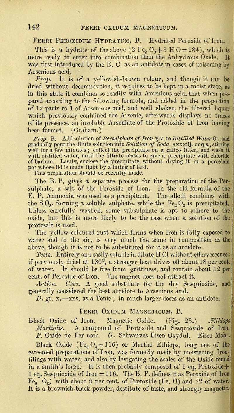 Ferri Peroxidum Hydratum, B. Hydrated Peroxide of Iron. | This is a hydrate of the above (2 Fe2 O3+3 H 0 = 184), which is I more ready to enter into combination than the Anhydrous Oxide. It was first introduced by the E. C. as an antidote in cases of poisoning by Ai'senious acid. Prop. It is of a yellowish-brown colour, and though it can be 1 dried without decomposition, it requires to be kept in a moist state, as ! in this state it combines so readily with Arsenious acid, that when pre- | pared according to the following formula, and added in the proportion j of I 2 parts to 1 of Arsenious acid, and well shaken, the filtered liquor j which previously contained the Arsenic, aftei'wards displays no ti-aces |[ of its presence, an insoluble Arseniate of the Protoxide of Iron having I been formed. (Graham.) |j Prep. B. Add solution of Persulphate of Iron '^iv, to Distilled Water Oji.,ain<[ 1 gradually pour the dilute solution into Solution of Soda, ^xxxiij. or q.s., stirring | well for a few minutes ; collect the precipitate on a caiico filter, and wash it | with distilled water, until the filtrate ceases to give a precipitate with chloride of barium. Lastly, enclose the precipitate, without drying it, in a porcelain I pot whose lid is made tight by a luting of lard. This preparation should be recently made. The B. P. gives a separate process for the preparation of the Perr; sulphate, a salt of the Peroxide of Iron. In the old formula of the E. P. Ammonia was used as a precipitant. The alkali combines with . the S O3, forming a soluble sulphate, while the Fcg O3 is precipitated. . Unless carefully washed, some subsulphate is apt to adhci e to the , oxide, but this is more likely to be the case when a solution of the i protosalt is used. j The yellow-coloured rust which forms when Iron is fully exposed to |i water and to the air, is very much the same in composition as thei| above, though it is not to be substituted for it as an antidote. I Tests. Entirely and easily soluble in dilute H CI without effervescence: if previously dried at 180°, a stronger heat drives off about 18 per cent, of water. It should be free from grittiness, and contain about 12 per cent, of Peroxide of Iron. The magnet does not attract it. Action. Uses. A good substitute for the dry Sesquioxide, and generally considered the best antidote to Arsenious acid. D. gr. X.—XXX. as a Tonic ; in much larger doses as an antidote. Ferri Oxiddm Magneticum, B. Black Oxide of Iron. Magnetic Oxide. (Fig. 23.) jEthiops Martialis. A compound of Protoxide and Sesquioxide of Iron. F. Oxide de Fer noir. G. Schwarzes Eisen Oxydul. Eisen Mohr. Black Oxide (FegO^^llG) or Martial Ethiops, long one of the esteemed preparations of Iron, was formerly made by moistening Iron- filings with water, and also by levigating the scales of the Oxide found in a smith's forge. It is then probably composed of 1 eq. Protoxide-f- 1 eq. Sesquioxide of Iron = 116. The B. P. defines it as Peroxide of Iron Fe2 O3) with about 9 per cent, of Protoxide (Fe. 0) and 22 of water. It is a brownish-black powder, destitute of taste, and strongly magnetic.