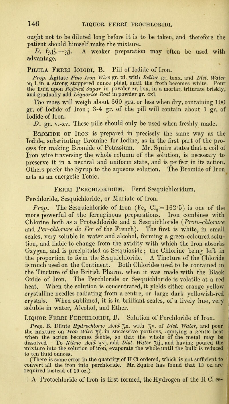 ought not to be diluted long before it is to be taken, and therefore the patient should himself make the mixture. D. f3iS-—3j. A weaker preparation may often be used with advantage. PiLULA Ferri Iodidi, B. Pill of Iodide of Iron. Prep. Agitate Fine Iron Wire gr. xl. with Iodine gr. Ixxx. and Dist. Water •>Y\ 1. in a strong stoppered ounce pliial, until tlie froth becomes white. Pour the fluid upon Befwied Sugar in powder gr. Ixx. in a mortar, triturate briskly, and gradually add Liquorice Root in powder gr. cxl. The mass will weigh about 360 grs. or less when dry, containing 100 gr. of Iodide of Iron; 3-4 gr. of the pill will contain about 1 gr. of Iodide of Iron. gr. v.-xv. These pills should only be used when freshly made. Bromide of Iron is prepared in precisely the same way as the Iodide, substituting Bromine for Iodine, as in the first part of the pro- cess for making Bromide of Potassium. Mr. Squire states that a coil ot Iron wire traversing the whole column of the solution, is necessary to preserve it in a neutral and uniform state, and is perfect in its action. Others prefer the Syrup to the aqueous solution. The Bromide of Iron acts as an energetic Tonic. Ferri Perchloridum. Ferri Sesquichloiidum. Perchloride, Sesquichloride, or Muriate of Iron. Prop. The Sesquichloride of Iron (Fcg Cl3=:162'5) is one of the more powerful of the ferruginous preparations. Iron combines with Chlorine both as a Protochloride and a Sesquichloride {Proto-chlorure and Fer-chlorure de Fer of the French). The first is white, in small scales, very soluble in water and alcohol, forming a green-coloured solu- tion, and liable to change from the avidity with which the Iron absorbs Oxygen, and is precipitated as Sesquioxide; the Chlorine being left in the proportion to form the Sesquichloride. A Tincture of the Chloride is much used on the Continent. Both Chlorides used to be contained in the Tincture of the British Pharm. when it was made with the Black Oxide of Iron. The Perchloride or Sesquichloride is volatile at a red heat. When the solution is concentrated, it yields either orange yellow crystalline needles radiating from a centi'e, or large dark yellowish-red crystals. When sublimed, it is in brilliant scales, of a lively hue, very soluble in water, Alcohol, and Ether. Liquor Ferri Perchloridi, B. Solution of Perchloride of Iron. Prep. B. Dilute HydrocJiloric Acid 3X. with ^v. of Bist. Watery and pour the mixture on Iron Wire ^Ij. in successive portions, applying a gentle heat when the action becomes feeble, so that the whole of the metal may be dissolved- To N'itric Acid 5vj. add Dist. Water ^ij,, and having poured the mixture into the solution of iron, evaporate the whole until the bulk is reduced to ten fluid ounces. (There is some error in the quantity of H Cl ordered, which is not sufficient to convert all the iron into perchloride. Mr. Squire has found that 13 oz. are required instead of 10 oz.) A Protochloride of Iron is first formed, the Hydrogen of the H Cl es-^