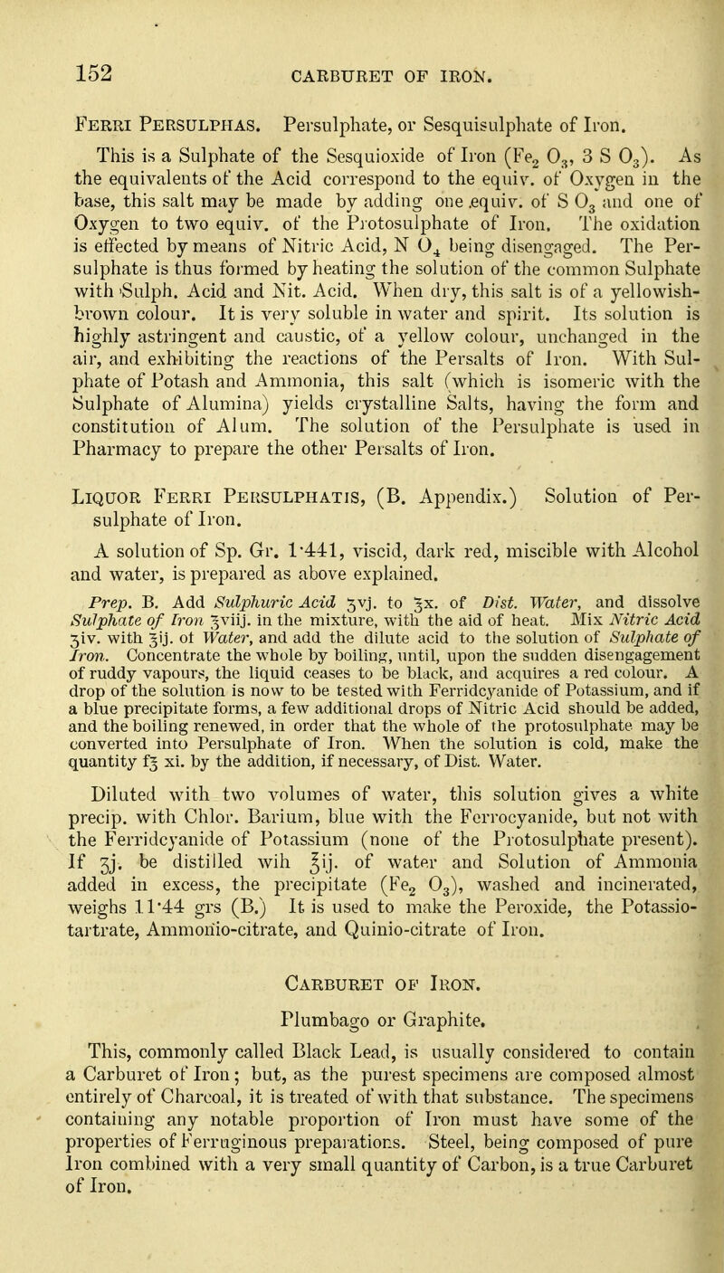 Ferri Persulppias. Persulphate, or Sesquisulphate of Iron. This is a Sulphate of the Sesquioxide of Iron (Fe^ O3, 3 S O3). As the equivalents of the Acid correspond to the equiv. of Oxygen in the base, this salt may be made by adding one .equiv. of S O3 and one of Oxygen to two equiv. of the Protosulphate of Iron. The oxidation is effected by means of Nitric Acid, N O^ being disengaged. The Per- sulphate is thus formed by heating the solution of the common Sulphate with 'Sulph. Acid and Kit. Acid. When dry, this salt is of a yellowish- brown colour. It is very soluble in water and spirit. Its solution is highly astringent and caustic, of a yellow colour, unchanged in the air, and exhibiting the reactions of the Persalts of Iron. With Sul- phate of Potash and Ammonia, this salt (which is isomeric with the Sulphate of Alumina) yields crystalline Salts, having the form and constitution of Alum. The solution of the Persulphate is used in Pharmacy to prepare the other Persalts of Iron. Liquor Ferri Persulphatis, (B. Appendix.) Solution of Per- sulphate of Iron. A solution of Sp. Gr. 1-441, viscid, dark red, miscible with Alcohol and water, is prepared as above explained. Prep. B. Add Sulphuric Acid 5vj. to ^x. of Dist Water, and dissolve Sulphate of Iron ^^viij. in the mixture, with the aid of heat. Mix Nitric Acid 5iv. with Jij. ot Water, and add the dilute acid to the solution of Sulphate of Iron. Concentrate the whole by boiling, until, upon the sudden disengagement of ruddy vapours, the liquid ceases to be black, and acquires a red colour. A drop of the solution is now to be tested with Ferridcyanide of Potassium, and if a blue precipitate forms, a few additional drops of Nitric Acid should be added, and the boiling renewed, in order that the whole of the protosulphate may be converted into Persulphate of Iron. When the solution is cold, make the quantity f^ xi. by the addition, if necessary, of Dist. Water. Diluted with two volumes of water, this solution gives a white precip. with Chlor. Barium, blue with the Forrocyanide, but not with the Ferridcyanide of Potassium (none of the Protosulphate present). If 3j. be distilled wih Jij. of water and Solution of Ammonia added in excess, the precipitate (Fe^ O3), washed and incinerated, weighs 11 44 grs (B.) It is used to make the Peroxide, the Potassio- tartrate, Ammoriio-citrate, and Quinio-citrate of Iron. Carburet of Iron. Plumbago or Graphite. This, commonly called Black Lead, is usually considered to contain a Carburet of Iron ; but, as the purest specimens are composed almost entirely of Charcoal, it is treated of with that substance. The specimens containing any notable proportion of Iron must have some of the properties of Ferruginous preparations. Steel, being composed of pure iron combined with a very small quantity of Carbon, is a true Carburet of Iron.