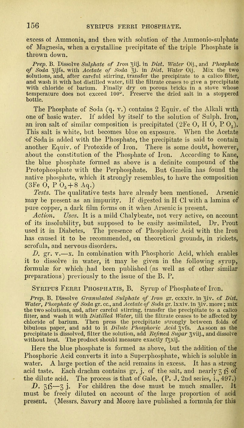 excess ot Ammonia, and then with solution of the Ammonio-sulphate of Magnesia, when a crystalline precipitate of the triple Phosphate is thrown down. Prep. B. Dissolve Sulphate of Iron ^iij. in Dist. Water Oij., and Phosphate of Soda Syfs. with Acetate of Soda gj. in Dist. Water Oij. Mix the two solutions, and, after careful stirring, transfer the precipitate to a calico filter, and wash it with hot distilled water, till the filtrate ceases to give a precipitate with chloride of barium. Finally dry on porous bricks in a stove whose temperature does not exceed IOC. Preserve the dried salt in a stoppered bottle. The Phosphate of Soda (q. v.) contains 2 Equiv. of the Alkali wnth one of basic water. If added by itself to the solution of Sulph. Iron, an iron salt of similar composition is precipitated (2Fe 0, H 0, P O5). This salt is white, but becomes blue on exposure. When the Acetate of Soda is added with the Phosphate, the precipitate is said to contain another Equiv. of Protoxide of Iron. There is some doubt, however, about the constitution of the Phosphate of Iron. According to Kane, the blue phosphate formed as above is a definite compound of the Protophosphate with the Perphosphate. But Gmelin has found the native phosphate, which it strongly resembles, to have the composition (3Fe 0, P O5 + 8 Aq.) Tests. The qualitative tests have already been mentioned. Arsenic may be present as an impurity. If digested in H CI with a lamina of pure copper, a dark film forms on it when Arsenic is present. Action. Uses. It is a mild Chalybeate, not very active, on account of its insolubility, but supposed to be easily assimilated. Dr. Prout used it in Diabetes. The presence of Phosphoric Acid with the Iron has caused it to be recommended, on theoretical grounds, in rickets, scrofula, and nervous disorders. D. gr. V.—X. In combination with Phosphoric Acid, which enables it to dissolve in water, it may be given in the following syrup, formulae for which had been published (as well as of other similar preparations) previously to the issue of the B. P. Syripus Ferri Phosphatis, B. Syrup of Phosphate of Iron. Prep, B. Dissolve Granulated Sulphate of Iron gr. ccxxiv. in §iv. of Dist. Water, Phosphate of Soda gr. cc, and Acetate of Soda gr. Ixxi v. In ^iv. more; mix the two solutions, and, after careful stirring, transfer the precipitate to a calico filter, and wash it with Distilled Water, till the filtrate ceases to be affected by chloride of barium. Then press the precipitate strongly between folds of bibulous paper, and add to it Dilute Phosphoric Acid ^vfs. As soon as the precipitate is dissolved, filter the solution, add Refined Sugar ^viij., and dissolve without heat. The product should measure exactly fgxij. Here the blue phosphate is formed as above, but the addition of the Phosphoric Acid converts it into a Superphosphate, which is soluble in water. A large portion of the acid remains in excess. It has a strong acid taste. Each drachm contains gr. j. of the salt, and nearly 3 f5 of the dilute acid. The process is that of Gale. (P. J. 2nd series, i,, 497.) D. 5f5—3 .j. For children the dose must be much smaller. It must be freely diluted on account of the large proportion of acid present. (Messrs. Savory and Moore have published a formula for this