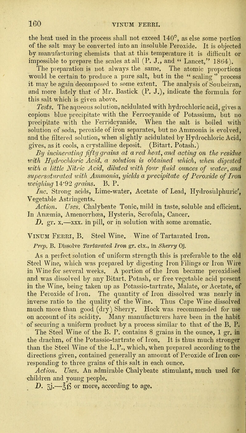 the heat used in the process shall not exceed 140°, as else some portion of the salt may be converted into an insoluble Peroxide. It is objected by manufacturing chemists that at this temperature it is difficult or impossible to prepai-e the scales at all (P. J,, and  Lancet/' 1864). The preparation is not always the same. The atomic proportions would be certain to produ<?e a pure salt, but in the  scaling  process it may be again decomposed to some extent. The analysis of Soubeiran, and more lately that of Mr. Bastick (P. J.), indicate the formula for this salt which is given above. Tests. The aqueous solution, acidulated with hydrochloric acid, gives a copious blue precipitate with the Ferrocyanide of Potassium, but no precipitate with the Ferridcyanide. When the salt is boiled with solution of soda, peroxide of iron separates, but no Ammonia is evolved, and the filtered solution, when slightly acidulated by Hydrochloric Acid, gives, as it cools, a crystalline deposit. (Bitart. Potash.) By incinerating fifty grains at a red heat, and acting on the residue vjith Hydrochloric Acid, a solution is obtained which, when digested with a little Nitric Acid, diluted with four fluid ounces of water, and supersaturated with Ammonia, yields a precipitate of Peroxide of Iron weighing 14*92 grains. B. P. inc. Strong acids, Lime-water, Acetate of Lead, Hydrosulphuric', Vegetable Asti'ingents. Action. Uses. Chalybeate Tonic, mild in taste, soluble and efficient. In Anaemia, Amenorrhoea, Hysteria, Scrofula, Cancer. D. gr. X.—xxx. in pill, or in solution with some aromatic. ViNUM Ferri, B. steel Wine. Wine of Tartarated Iron. Prep. B. Dissolve Tartarated Iron gr. clx., in Sherry Oj. As a perfect solution of uniform strength this is preferable to the old Steel Wine, which was prepared by digesting Iron Filings or Iron Wire in Wine for several weeks. A portion of the Iron became peroxidised and was dissolved by any Bitart. Potash, or free vegetable acid present in the Wine, being taken up as Potassio-tartrate, Malate, or Acetate, of the Peroxide of Iron. The quantity of Iron dissolved was nearly in inverse ratio to the quality of the Wine. Thus Cape Wine dissolved much more than good (dry) Sherry. Hock was recommended for use on account of its acidity. Many manufacturers have been in the habit of securing a uniform product by a process similar to that of the B. P. The Steel Wine of the B. P. contains 8 grains in the ounce, 1 gr. in the drachm, of the Potassio-tartrate of Iron. It is thus much stronger than the Steel Wine of the L.P., which, when prepared according to the directions given, contained generally an amount of Peroxide of Iron cor- responding to three grains of this salt in each ounce. Action. Uses. An admirable Chalybeate stimulant, much used for children and young people. D. 3j.—Jl3 01' more, according to age.