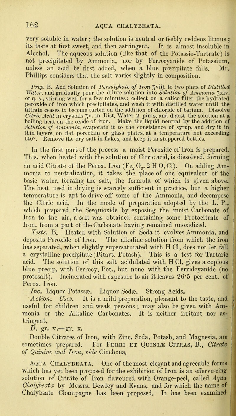 AQUA CHALYBEATA. very soluble in water; the solution is neutral or feebly reddens litmus ; its taste at first sweet, and then astringent. It is almost insoluble in Alcohol. The aqueous solution (Hke that of the Potassio-Tartrate) is not precipitated by Ammonia, nor by Ferrocyanide of Potassium, unless an acid be first added, when a blue precipitate falls. Mr. Phillips considers that the salt varies slightly in composition. Prep. B. Add Solution of Persulphate of Iron gviij. to two pints of Distilled Water, and gradually pour the dilute solution into Solution of Amraonia 3xiv. or q. s., stirring well for a few minutes ; collect on a calico filter the hydrated peroxide of iron which precipitates, and wash it with distilled water until the filtrate ceases to become turbid on the addition of chloride of barium. Dissolve Citric Acid in crystals 3V. in Dist. Water 2 pints, and digest the solution at £V boiling heat on the oxide of iron. Make the liquid neutral by the addition of Solution of Ammonia, evaporate it to the consistence of syrup, and dry it in thin layers, on flat porcelain or glass plates, at a temperature not exceeding: 140°. Remove the dry salt in flakes, and keep it in stoppered bottles. In the first part of the process a moist Peroxide of Iron is prepared. This, when heated with the solution of Citric acid, is dissolved, forming' an acid Citrate of the Perox. Iron (Fe2 O3, 2 H 0, Ci). On adding Am- monia to neutralization, it takes the place of one equivalent of the basic water, forming the salt, the formula of which is given above.!. The heat used in drying is scarcely sufficient in practice, but a higher temperature is apt to drive off some of the Ammonia, and decompose the Citric acid. In the mode of preparation adopted by the L. P., which prepared the Sesquioxide by exposing the moist Carbonate of Iron to the air, a salt was obtained containing some Protocitrate of Iron, from a part of the Carbonate having remained unoxidized. Tests. B. Heated with Solution of Soda it evolves Ammonia, and deposits Peroxide of Iron. The alkaline solution from which the iron has separated, when slightly supersaturated with H CI, does not let fall a crystalline precipitate (Bitart. Potash). This is a test for Tartaric acid. The solution of this salt acidulated with H CI, gives a copious blue precip. with Ferj-ocy. Pot., but none with the Ferridcyanide (no protosalt). Incinerated with exposure to air it leaves 26*5 percent, of Perox. Iron. Inc, Liquor Potassae. Liquor Sodte. Strong Acids. Action. Uses. It is a mild preparation, pleasant to the taste, and useful for children and weak persons ; may also be given with Am- monia or the Alkaline Carbonates. It is neither irritant nor as- tringent. D. gr. V.—gr. X. Double Citrates of Iron, with Zinc, Soda, Potash, and Magnesia, are sometimes prepared. For Ferri et Quinle Citras, B., Citrate of Quinine and Iron, vide Cinchona. Aqua Chalybeata. One of the most elegant and agreeable forms which has yet been proposed for the exhibition of Iron is an effervescing solution of Citrate of Iron flavoured with Orange-peel, called Aqua Chalybeata by Messrs. Bewley and Evans, and for which the name of Chalybeate Champagne has been proposed. It has been examined