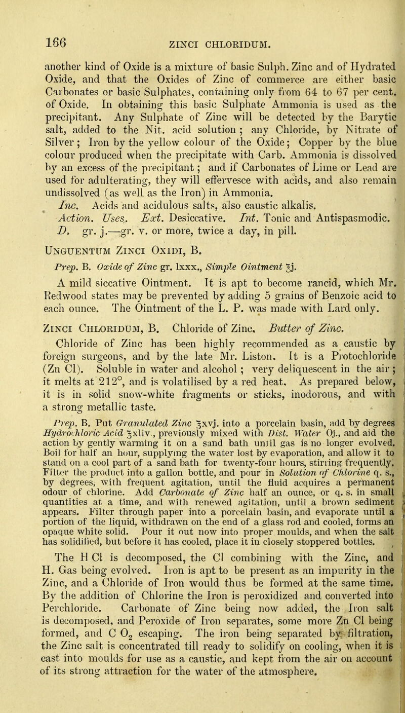 another kind of Oxide is a mixture of basic Sulph. Zinc and of Hydrated Oxide, and that the Oxides of Zinc of commerce are either basic Carbonates or basic Sulphates, containing only from 64 to 67 per cent, of Oxide. In obtaining this basic Sulphate Ammonia is used as the precipitant. Any Sulphate of Zinc will be detected by the Barytic salt, added to the Nit. acid solution ; any Chloride, by Nitrate of Silver ; Iron by the yellow colour of the Oxide; Copper by the blue colour produced when the precipitate with Carb. Ammonia is dissolved by an excess of the precipitant; and if Carbonates of Lime or Lead are used for adulterating, they will effervesce with acids, and also remain undissolved (as well as the Iron) in Ammonia. Inc. Acids and acidulous salts, also caustic alkalis. Action. Uses. Ext. Desiccative. Int. Tonic and Antispasmodic. D, gr. j.—-gr. V. or more, twice a day, in pilL Unguentum Zinci OxiDi, B. Prep. B. Oxide of Zinc gr. Ixxx., Simple Ointment ^j. A mild siccative Ointment. It is apt to become rancid, which Mr. Redwood states may be prevented by adding 5 grains of Benzoic acid to each ounce. The Ointment of the L. P. was made with Lard only. ZiNCi Chloridum, B. Chloride of Zinc, Butter of Zinc. Chloride of Zinc has been highly recommended as a caustic by foreign surgeons, and by the late Mr. Liston, It is a Piotochloride (Zn CI). Soluble in water and alcohol ; very deliquescent in the air ; it melts at 212°, and is volatilised by a red heat. As prepared below, it is in solid snow-white fragments or sticks, inodorous, and with a strong metallic taste. Prep. B. Put Granulated Zinc ^xvj. into a porcelain basin, add by degrees Hydrochloric Acid Jxliv,, previously mixed with Dist. Water Oj., and aid the action by gently warming it on a sand bath until gas is no longer evolved. Boil for half an hour, supplying the water lost by evaporation, and allow it to stand on a cool part of a sand bath for twenty-four hours, stirring frequently. Filter the product into a gallon bottle, and pour in Solution of Chlorine q, s., by degrees, with frequent agitation, until the fluid acquires a permanent odour of chlorine. Add Carbonate of Zinc half an ounce, or q. s. in small quantities at a time, and with renewed agitation, until a brown sediment appears. Filter through paper into a porcelain basin, and evaporate until a portion of the liquid, withdrawn on the end of a glass rod and cooled, forms an opaque white solid. Pour it out now into proper moulds, and when the salt has solidified, but before it has cooled, place it in closely stoppered bottles. The II CI is decomposed, the CI combining with the Zinc, and H. Gas being evolved. Iron is apt to be present as an impurity in the Zinc, and a Chloride of Iron would thus be formed at the same time. By the addition of Chlorine the Iron is peroxidized and converted into Perchloride. Carbonate of Zinc being now added, the Iron salt is decomposed, and Peroxide of Iron separates, some more Zn CI being formed, and C Og escaping. The iron being separated by' filtration, the Zinc salt is concentrated till ready to solidify on cooling, when it is cast into moulds for use as a caustic, and kept from the air on account of its strong attraction for the water of the atmosphere.
