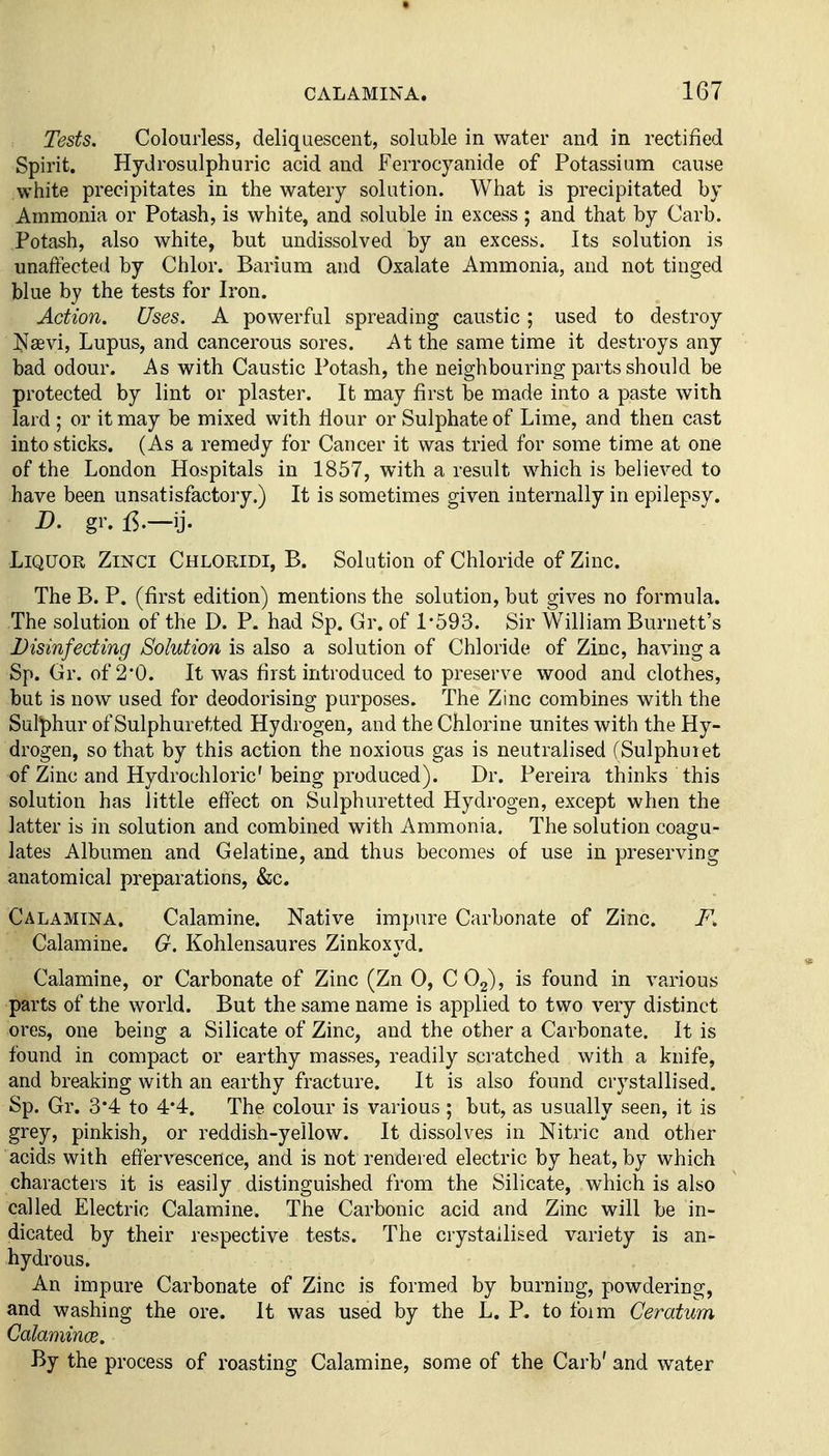 Tests. Colourless, deliquescent, soluble in water and in rectified Spirit. Hydrosulphuric acid and Ferrocyanide of Potassium cause white precipitates in the watery solution. What is precipitated by Ammonia or Potash, is white, and soluble in excess; and that by Carb. Potash, also white, but undissolved by an excess. Its solution is unaffected by Chlor. Barium and Oxalate Ammonia, and not tinged blue by the tests for Iron. Action. Uses. A powerful spreading caustic; used to destroy Nsevi, Lupus, and cancerous sores. At the same time it destroys any bad odour. As with Caustic Potash, the neighbouring parts should be protected by lint or plaster. It may first be made into a paste with lard ; or it may be mixed with Hour or Sulphate of Lime, and then cast into sticks. (As a remedy for Cancer it was tried for some time at one of the London Hospitals in 1857, with a result which is believed to have been unsatisfactory.) It is sometimes given internally in epilepsy. B. gr. 15.—ij. Liquor Zmci Chloridi, B. Solution of Chloride of Zinc. The B. P. (first edition) mentions the solution, but gives no formula. The solution of the D. P. had Sp. Gr. of 1-593. Sir William Burnett's Disinfecting Solution is also a solution of Chloride of Zinc, having a Sp. Gr. of 2*0. It was first introduced to preserve wood and clothes, but is now used for deodorising purposes. The Zinc combines with the Sulphur of Sulphuretted Hydrogen, and the Chlorine unites with the Hy- drogen, so that by this action the noxious gas is neutralised (Sulphuiet of Zinc and Hydrochloric' being produced). Dr. Pereira thinks this solution has little effect on Sulphuretted Hydrogen, except when the latter is in solution and combined with Ammonia. The solution coagu- lates Albumen and Gelatine, and thus becomes of use in preserving anatomical preparations, &c. Calamtna. Calamine. Native impure Carbonate of Zinc. F. Calamine. G. Kohlensaures Zinkoxyd. Calamine, or Carbonate of Zinc (Zn 0, COg), is found in various parts of the world. But the same name is applied to two very distinct ores, one being a Silicate of Zinc, and the other a Carbonate. It is found in compact or earthy masses, readily sci'atched with a knife, and breaking with an earthy fracture. It is also found crystallised. Sp. Gr. 3*4 to 4*4. The colour is various ; but, as usually seen, it is grey, pinkish, or reddish-yellow. It dissolves in Nitric and other acids with effervescence, and is not rendered electric by heat, by which characters it is easily distinguished from the Silicate, which is also called Electric Calamine. The Carbonic acid and Zinc will be in- dicated by their respective tests. The crystallised variety is an- hydrous. An impure Carbonate of Zinc is formed by burning, powdering, and washing the ore. It was used by the L. P. to form Ceratum Galamince. By the process of roasting Calamine, some of the Carb' and water