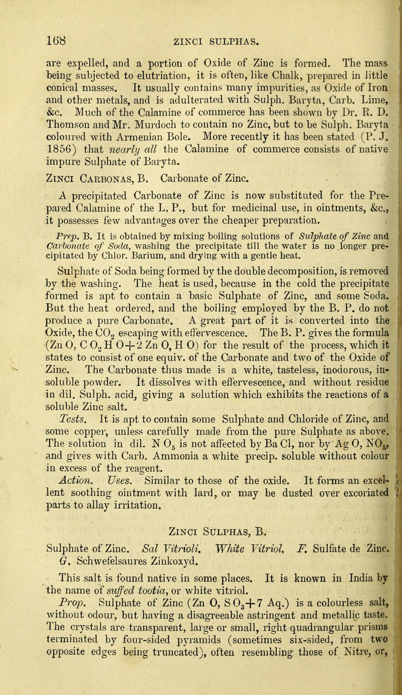 are expelled, and a portion of Oxide of Zinc is formed. The mass being subjected to elutriation, it is often, like Chalk, prepared in little conical masses. It usually contains many impurities, as Oxide of Iron and other metals, and is adulterated with Sulph. Baryta, Carb. Lime, &c. Much of the Calamine of commerce has been shown by Dr. R. D. Thomson and Mr. Murdoch to contain no Zinc, but to be Sulph. Baryta coloured with Armenian Bole, More recently it has been stated (P. J. 1856) that nearly all the Calamine of commerce consists of native impure Sulphate of Baryta. ZiNCi Carbonas, B. Carbonate of Zinc. A precipitated Carbonate of Zinc is now substituted for the Pre- pared Calamine of the L. P., but for medicinal use, in ointments, &c., it possesses few advantages over the cheaper preparation. Prep. B. It is obtained by mixing boiling solutions of Sulphate of Zinc and Carbonate of Soda, washing the precipitate till the water is no longer pre- cipitated by Chlor. Barium, and drying with a gentle heat. Sulphate of Soda being formed by the double decomposition, is removed by the washing. The heat is used, because in the cold the precipitate formed is apt to contain a basic Sulphate of Zinc, and some Soda. But the heat ordered, and the boiling employed by the B. P. do not produce a pure Carbonate. A great part of it is converted into the Oxide, the COg escaping with effervescence. The B. P. gives the formula (Zn 0, C O2H 0+2 Zn 0, H 0) for the result of the process, which it states to consist of one equiv. of the Carbonate and two of the Oxide of Zinc. The Carbonate thus made is a white, tasteless, inodorous, in^ soluble powder. It dissolves with effervescence, and without residue in dil. Sulph. acid, giving a solution which exhibits the reactions of a soluble Zinc salt. Tests. It is apt to contain some Sulphate and Chloride of Zinc, and some copper, unless carefully made from the pui'e Sulphate as above. The solution in dil. N O5 is not affected by Ba CI, nor by Ag 0, NO5, and gives with Carb. Ammonia a white precip. soluble without colour in excess of the reagent. Action. Uses. Similar to those of the oxide. It forms an excel'* lent soothing ointment with lard, or may be dusted over excoriated parts to allay irritation. \ ZiNCi Sulphas, B. Sulphate of Zinc. Sal Vitrioli, White Vitriol, F, Sulfate de Zinc. Schwefelsaures Zinkoxyd. This salt is found native in some places. It is known in India by the name of stiffed tootia, or white vitriol. Prop. Sulphate of Zinc (Zn 0, SO3+7 Aq.) is a colourless salt^ without odour, but having a disagreeable astringent and metallic taste. The crystals are transparent, large or small, right quadrangular prisms terminated by four-sided pyramids (sometimes six-sided, from two' opposite edges being truncated), often resembling those of Nitre, or,