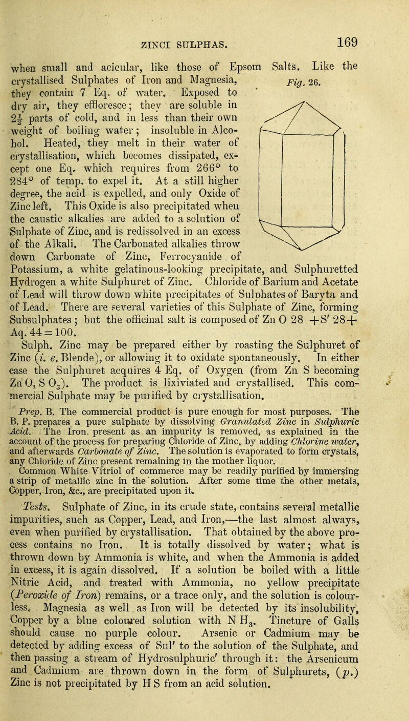 when small and acicular, like those of Epsom Salts. Like the crystallised Sulphates of Iron and Magnesia, pig^ 26. they contain 7 Eq. of water. Exposed to dry air, they effloresce; they are soluble in 2| parts of cold, and in less than their own weight of boiling water ; insoluble in Alco- hol. Heated, they melt in their water of crystallisation, which becomes dissipated, ex- cept one Eq, which requires from 266^ to 284° of temp, to expel it. At a still higher degree, the acid is expelled, and only Oxide of Zinc left. This Oxide is also precipitated when the caustic alkalies are added to a solution of Sulphate of Zinc, and is redissolved in an excess of the Alkali. The Carbonated alkahes throw down Carbonate of Zinc, Ferrocyanide of Potassium, a white gelatinous-looking precipitate, and Sulphuretted Hydrogen a white Sulphuret of Zinc. Chloride of Barium and Acetate of Lead will throw down white precipitates of Sulphates of Baryta and of Lead. There are several varieties of this Sulphate of Zinc, forming Subsulphates ; but the officinal salt is composed of Zn 0 28 +S' 28 + Aq.44 = 100. Sulph. Zinc may be prepared either by roasting the Sulphuret of Zinc {i. e. Blende), or allowing it to oxidate spontaneously. In either case the Sulphuret acquires 4 Eq. of Oxygen (from Zn S becoming Zn 0,803). The product is lixiviated and crystallised. This com- mercial Sulphate may be purified by ciystallisation. Prep. B, The commercial product is pure enough for most purposes. The B. P. prepares a pure sulphate by dissolving Granulattd Zinc in Sulphuric Acid. The Iron, present as an impurity is removed, as explained in the account of the process for preparing Chloride of Zinc, by adding Chlorive water, and afterwards Carbonate of Zinc. The solution is evaporated to form crystals, any Chloride of Zinc present remaining in the mother liquor. Common White Vitriol of commerce may be readily purified by immersing a strip of metallic zinc in the solution. After some time the other metals, Copper, Iron, &c., are precipitated upon it. Tests. Sulphate of Zinc, in its crude state, contains several metallic impurities, such as Copper, Lead, and Iron,—the last almost always, even when purified by crystallisation. That obtained by the above pro- cess contains no Iron. It is totally dissolved by water; what is thrown down by Ammonia is white, and when the Ammonia is added in excess, it is again dissolved. If a solution be boiled with a little Nitric Acid, and treated with Ammonia, no yellow precipitate {Peroxide of Iron) remains, or a trace only, and the solution is colour- less. Magnesia as well as Iron will be detected by its insolubility. Copper by a blue coloujred solution with N H3. Tincture of Galls should cause no purple colour. Arsenic or Cadmium may be detected by adding excess of Sul' to the solution of the Sulphate, and then passing a stream of Hydrosulphuric' through it: the Arsenicum and Cadmium are thrown down in the form of Sulphurets, (j9.) Zinc is not precipitated by H S from an acid solution.