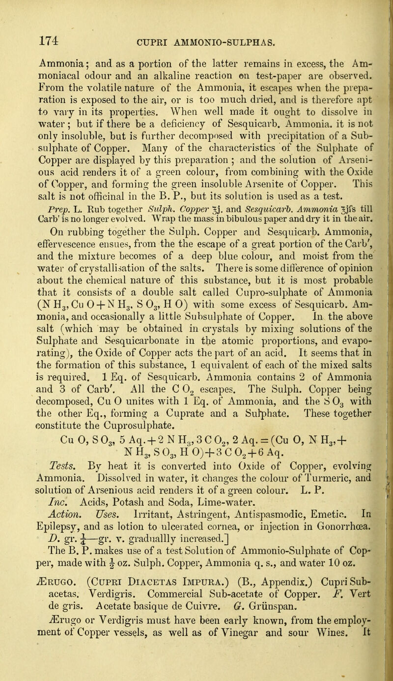 Ammonia; and as a portion of the latter remains in excess, the Am- moniacal odour and an alkaline reaction ©n test-paper are observed. From the volatile nature of the Ammonia, it escapes when the prepa- ration is exposed to the air, or is too much dried, and is therefore apt to vary in its properties. When well made it ought to dissolve in water ; but if there be a deficiency of Sesquicarb. Ammonia, it is not only insoluble, but is further decomposed with precipitation of a Sub- sulphate of Copper. Many of the characteristics of the Sulphate of Copper are displayed by this preparation ; and the solution of Arseni- ous acid renders it of a green colour, from combining with the Oxide of Copper, and forming the green insoluble Arsenite of Copper. This salt is not officinal in the B. P., but its solution is used as a test. Prep. L. Rub together Sulph. Copper Jj. and Sesquicarh. Ammonia Jjfs till Carb' is no longer evolved. Wrap the mass in bibulous paper and dry it in'the air. On rubbing together the Sulph. Copper and Sesquicarb. Ammonia, effervescence ensues, from the the escape of a great portion of the Carb', and the mixture becomes of a deep blue colour, and moist from the' water of crystallisation of the salts. There is some difference of opinion about the chemical nature of this substance, but it is most probable that it consists of a double salt called Cupro-sulphate of Ammonia (N Hg, Cu 0 + N Hg, S O3, H 0) with some excess of Sesquicarb. Am- monia, and occasionally a little Subsulphate of Copper. In the above salt (which may be obtained in crystals by mixing solutions of the Sulphate and Sesquicarbonate in the atomic proportions, and evapo- rating), the Oxide of Copper acts the part of an acid. It seems that in the formation of this substance, 1 equivalent of each of the mixed salts is required. 1 Eq. of Sesquicarb. Ammonia contains 2 of Ammonia and 3 of Carb'. All the C 0^ escapes. The Sulph. Copper being decomposed, Cu 0 unites with 1 Eq. of Ammonia, and the SO3 with the other Eq., forming a Cuprate and a Sulphate. These together constitute the Cuprosulphate. CuCSOg, 5 Aq. + 2NH3,3C02, 2Aq. = (Cu O, N H3,+ N H3, S O3, H 0) + 3 C O2 + 6 Aq. Tests. By heat it is converted into Oxide of Copper, evolving Ammonia. Dissolved in water, it changes the colour of Turmeric, and solution of Arsenious acid renders it of a green colour. L. P. Inc. Acids, Potash and Soda, Lime-water. Action. Uses. Irritant, Astringent, Antispasmodic, Emetic. In Epilepsy, and as lotion to ulcerated cornea, or injection in Gonorrhoea. D. gr. J-—gr. V. graduallly increased.] The B. P. makes use of a test Solution of Ammonio-Sulphate of Cop- per, made with J oz. Sulph. Copper, Ammonia q. s., and water 10 oz. iERUGO. (CuPRi DiAGETAS Impura.) (B., Appendix.) CupriSub- acetas. Verdigris. Commercial Sub-acetate of Copper. F. Vert de gris. Acetate basique de Cuivre. (r. Griinspan. iErugo or Verdigris must have been early known, from the employ- ment of Copper vessels, as well as of Vinegar and sour Wines. It