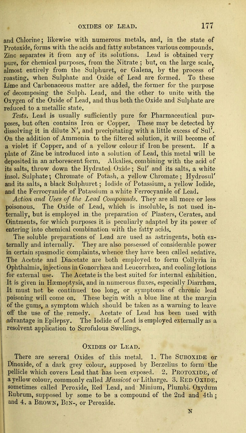 and Chlorine; likewise with numerous metals, and, in the state of Protoxide, forms with the acids and fatty substances various compounds. Zinc separates it from any of its solutions. Lead is obtained very pure, for chemical purposes, from the Nitrate ; but, on the large scale, almost entirely fi'om the Sulphuret, or Galena, by the process of roasting, when Sulphate and Oxide of Lead are formed. To these Lime and Carbonaceous matter are added, the former for the purpose of decomposing the Sulph. Lead, and the other to unite with the Oxygen of the Oxide of Lead, and thus both the Oxide and Sulphate are reduced to a metallic state. Tests. Lead is usually sufficiently pure for Pharmaceutical pur- poses, but often contains Iron or Copper. These may be detected by dissolving it in dilute N', and precipitating with a little excess of Sul'. On the addition of Ammonia to the filtered solution, it will become of a violet if Copper, and of a yellow colour if L'on be present. If a plate of Zinc be introduced into a solution of Lead, this metal will be deposited in an arborescent form. Alkalies, combining with the acid of its salts, throw down the Hydrated Oxide; Sul' and its salts, a white insol. Sulphate; Chromate of Potash, a yellow Chromate; Hydrosul' and its salts, a black Sulphuret; Iodide of Potassium, a yellow Iodide, and the Ferrocyanide of Potassium a white Ferrocyanide of Lead. Action and Uses of the Lead Compounds. They are all more or less poisonous. The Oxide of Lead, which is insoluble, is not used in- ternally, but is employed in the preparation of Plasters, Cerates, and Ointments, for which purposes it is peculiarly adapted by its power of entering into chemical combination with the fatty acids. The soluble preparations of Lead are used as astringents, both ex- ternally and internally. They are also possessed of considerable power in certain spasmodic complaints, whence they have been called sedative. The Acetate and Diacetate are both employed to form Collylia in Ophthalmia, injections in Gonorrhoea and Leucorrhoea, and cooling lotions for external use. The Acetate is the best suited for internal exhibition. It is given in HiEmoptysis, and in numerous fluxes, especially Diarrhoea. It must not be continued too long, or symptoms of chronic lead poisoning will come on. These begin with a blue line at the margin of the gums, a symptom which should be taken as a warning to leave off the use of the remedy. Acetate of Lead has been used with advantage in Epilepsy. The Iodide of Lead is employed externally as a resolvent application to Scrofulous Swellings. Oxides of Lead. There are several Oxides of this metal. 1. The Suboxide or I Dinoxide, of a dark grey colour, supposed by Berzelius to form the ' pellicle which covers Lead that has been exposed. 2. Protoxide, of a yellow colour, commonly called Massicot or Litharge. 3. Red Oxide, I sometimes called Peroxide, Red Lead, and Minium, Plumbi. Oxydum Rubrum, supposed by some to be a compound of the 2nd and 4th j and 4. a Brown, Bin-, or Peroxide. N