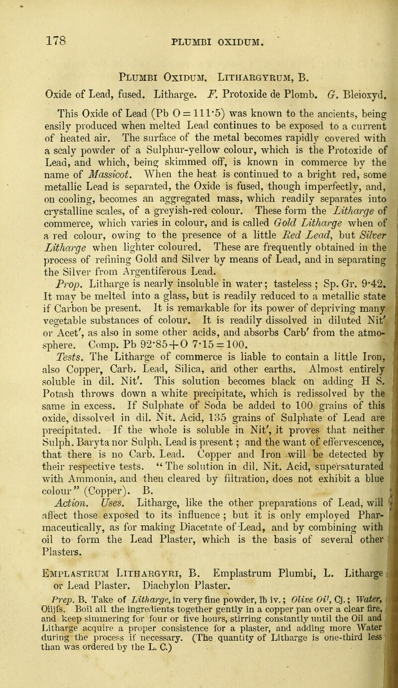 Plumbi Oxidum. Lithargyrum, B. Oxide of Lead, fused. Litharge. F. Protoxide de Plomb. G. Bleioxyd. This Oxide of Lead (Pb 0 = 111*5) was known to the ancients, being easily produced when melted Lead continues to be exposed to a current of heated air. The surface of the metal becomes rapidly covered with a scaly powder of a Sulphur-yellow colour, which is the Protoxide of Lead, and which, bein^ skimmed off, is known in commerce by the name of Massicot. When the heat is continued to a bright red, some metallic Lead is separated, the Oxide is fused, though imperfectly, and, on cooling, becomes an aggregated mass, which readily separates into crystalline scales, of a greyish-red colour. These form the Litharge of commerce, which varies in colour, and is called Gold Litharge when of a red colour, owing to the presence of a little Red Lead, but Silver Litharge when lighter coloured. These are frequently obtained in the process of refining Gold and Silver by means of Lead, and in separating the Silver from Argentiferous Lead. Prop. Litharge is nearly insoluble in water; tasteless ; Sp. Gr. 9*42. It may be melted into a glass, but is readily reduced to a metallic state if Carbon be present. It is remarkable for its power of depriving many vegetable substances of colour. It is readily dissolved in diluted Nit' or Acet', as also in some other acids, and absorbs Garb' from the atmo- sphere. Comp. Pb 92-85 + 0 7-15 = 100. Tests. The Litharge of commerce is liable to contain a little Iron, also Copper, Carb. Lead, Silica, and other earths. Almost entirely soluble in dil. Nit'. This solution becomes black on adding H S. Potash throws down a white precipitate, which is redissolved by the same in excess. If Sulphate of Soda be added to 100 grains of this oxide, dissolved in dil. Nit. Acid, 135 grains of Sulphate of Lead are precipitated. If the whole is soluble in Nit', it proves that neither Sulph. Baryta nor Sulph. Lead is present; and the want of effervescence, that there is no Carb. Lead. Copper and Iron will be detected by their respective tests. The solution in dil. Nit. Acid, supersaturated with Ammonia, and then cleared by filtration, does not exhibit a blue colour (Copper). B. Action. Uses. Litharge, like the other preparations of Lead, will afifect those exposed to its influence ; but it is only employed Phar- maceutically, as for making Diacetate of Lead, and by combining with oil to form the Lead Plaster, which is the basis of several other | Plasters. Emplastrum Lithargyri, B. Emplastrum Plumbi, L. Litharge or Lead Plaster. Diachylon Plaster. Prep.'R, Take of Li^/jar^'?, in very fine powder, ib i v.; Olive Oi\C].\ Water, Oiijfs. Boil all the ingredients together gently in a copper pan over a clear fire, and keep simmering for four or five hours, stirring constantly until the Oil and Litharge acquire a proper consistence for a plaster, and adding more Water during the process if necessary. (The quantity of Litharge is one-third less than was ordered by the L. C.)