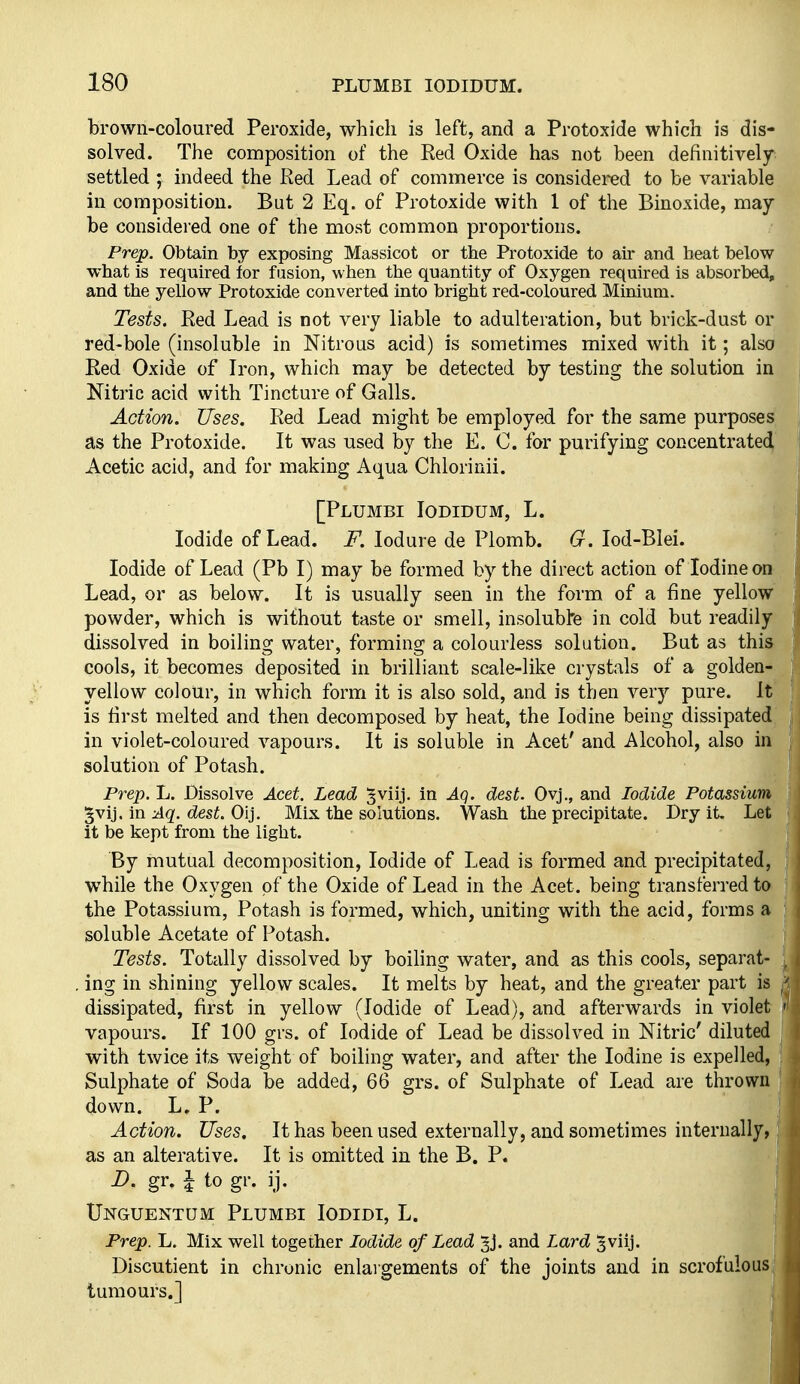 brown-coloured Peroxide, which is left, and a Protoxide which is dis- solved. The composition of the Red Oxide has not been definitively settled ; indeed the Red Lead of commerce is considered to be variable in composition. But 2 Eq. of Protoxide with 1 of the Binoxide, may- be considered one of the most common proportions. Prep. Obtain by exposing Massicot or the Protoxide to air and heat below what is required tor fusion, when the quantity of Oxygen required is absorbed, and the yellow Protoxide converted into bright red-coloured Minium. Tests. Red Lead is not very liable to adulteration, but brick-dust or red-bole (insoluble in Nitrous acid) is sometimes mixed with it; also Red Oxide of Iron, which may be detected by testing the solution in Nitric acid with Tincture of Galls. Action. Uses. Red Lead might be employed for the same purposes] as the Protoxide. It was used by the E. C. for purifying concentrate^' Acetic acid, and for making Aqua Chlorinii. [Plumbi Iodidum, L. Iodide of Lead. J^. lodure de Plomb. 6^. lod-Blei. Iodide of Lead (Pb I) may be formed by the direct action of Iodine on Lead, or as below. It is usually seen in the form of a fine yellow powder, which is without taste or smell, insoluble in cold but readily dissolved in boiling water, forming a colourless solution. But as this cools, it becomes deposited in brilliant scale-like crystals of a golden- yellow colour, in which form it is also sold, and is then very pure. It is first melted and then decomposed by heat, the Iodine being dissipated in violet-coloured vapours. It is soluble in Acet' and Alcohol, also in solution of Potash. Prep. L. Dissolve Acet. Lead ^viij. in Aq. dest. Oyj., and Iodide Potassium ^vij. in Aq. dest. Oij. Mix the solutions. Wash the precipitate. Dry it. Let it be kept from the light. By mutual decomposition. Iodide of Lead is formed and precipitated, while the Oxygen of the Oxide of Lead in the Acet. being transferred to the Potassium, Potash is formed, which, uniting with the acid, forms a soluble Acetate of Potash. Tests. Totally dissolved by boiling water, and as this cools, separat- . ing in shining yellow scales. It melts by heat, and the greater part is dissipated, first in yellow (Iodide of Lead), and afterwards in violet vapours. If 100 grs. of Iodide of Lead be dissolved in Nitric' diluted with twice its weight of boiling water, and after the Iodine is expelled, Sulphate of Soda be added, 66 grs. of Sulphate of Lead are thrown down. L. P. Action. Uses. It has been used externally, and sometimes internally, as an alterative. It is omitted in the B. P. D. gr. I to gr. ij. Unguentum Plumbi Iodidi, L. Prep. L. Mix well together Iodide of Lead ^j. and Lard ^viij. Discutient in chronic enlargements of the joints and in scrof'ulous| tumours.]